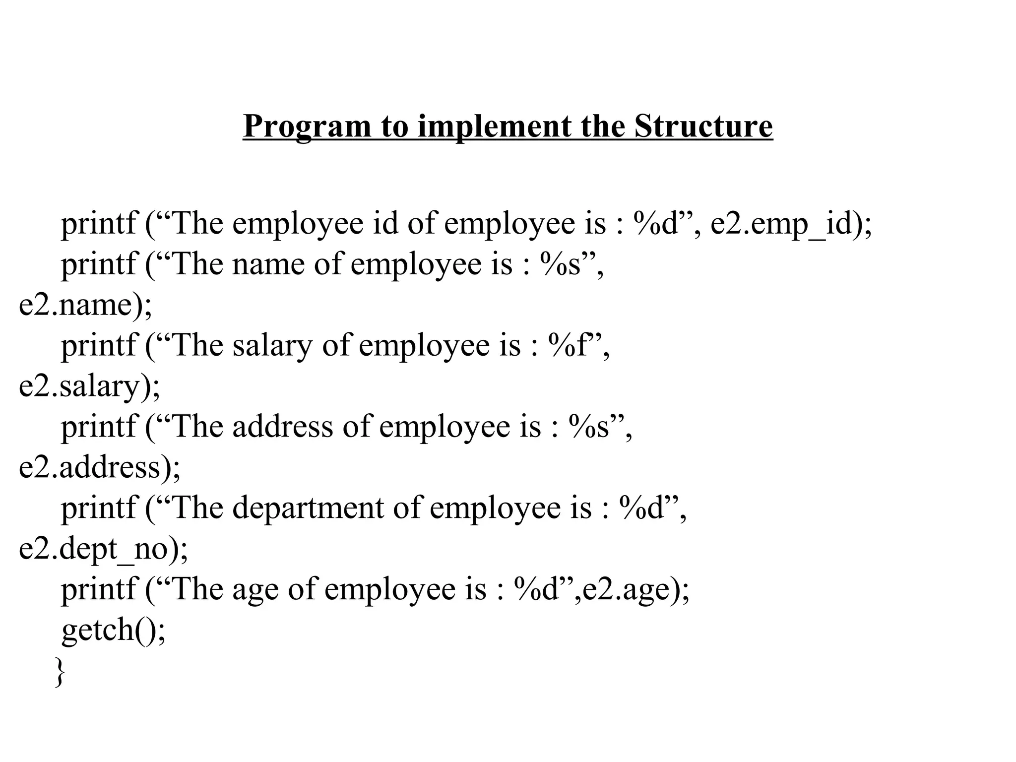 Program to implement the Structure printf (“The employee id of employee is : %d”, e2.emp_id); printf (“The name of employee is : %s”, e2.name); printf (“The salary of employee is : %f”, e2.salary); printf (“The address of employee is : %s”, e2.address); printf (“The department of employee is : %d”, e2.dept_no); printf (“The age of employee is : %d”,e2.age); getch(); } 