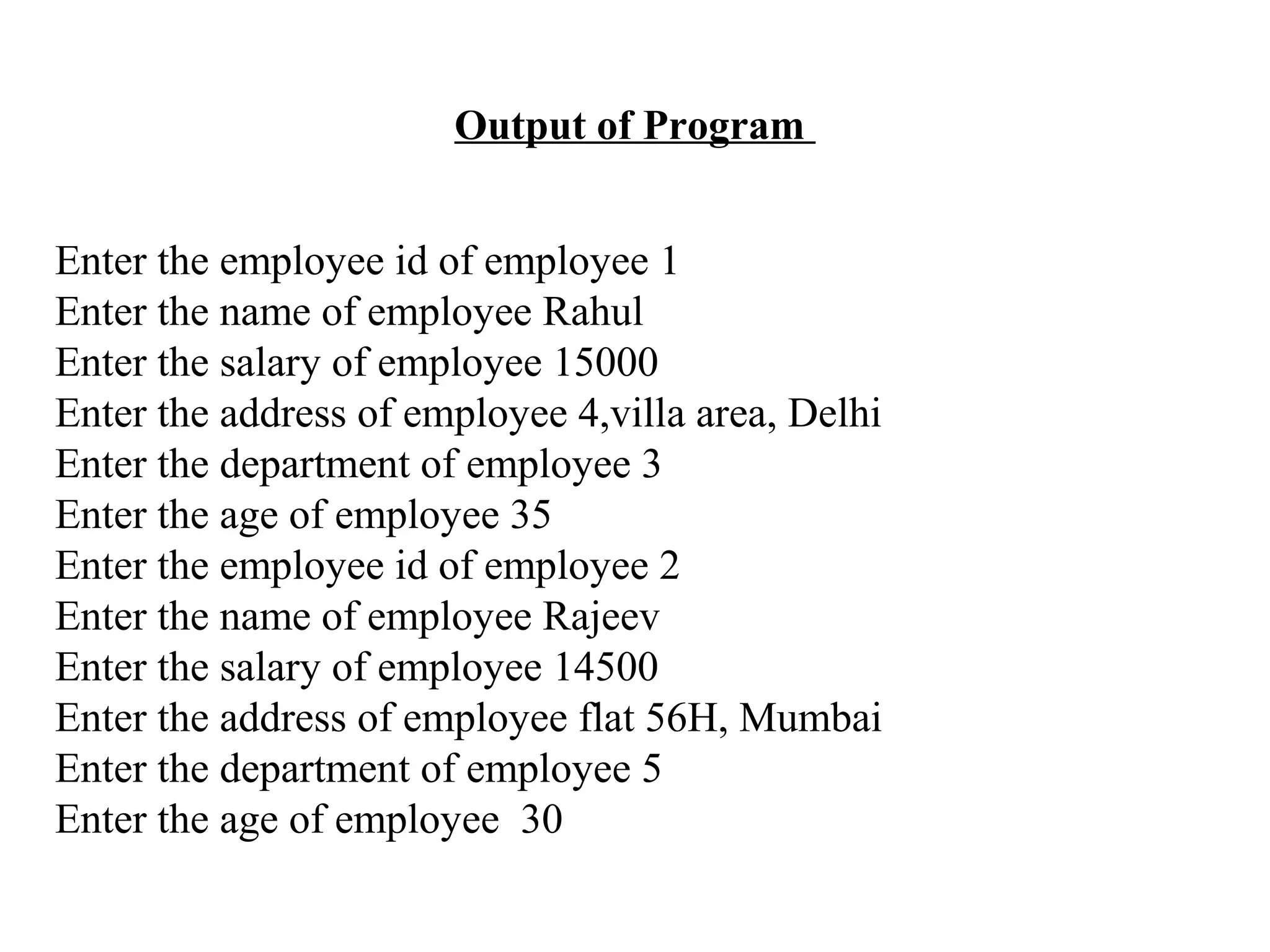 Output of Program Enter the employee id of employee 1 Enter the name of employee Rahul Enter the salary of employee 15000 Enter the address of employee 4,villa area, Delhi Enter the department of employee 3 Enter the age of employee 35 Enter the employee id of employee 2 Enter the name of employee Rajeev Enter the salary of employee 14500 Enter the address of employee flat 56H, Mumbai Enter the department of employee 5 Enter the age of employee 30 
