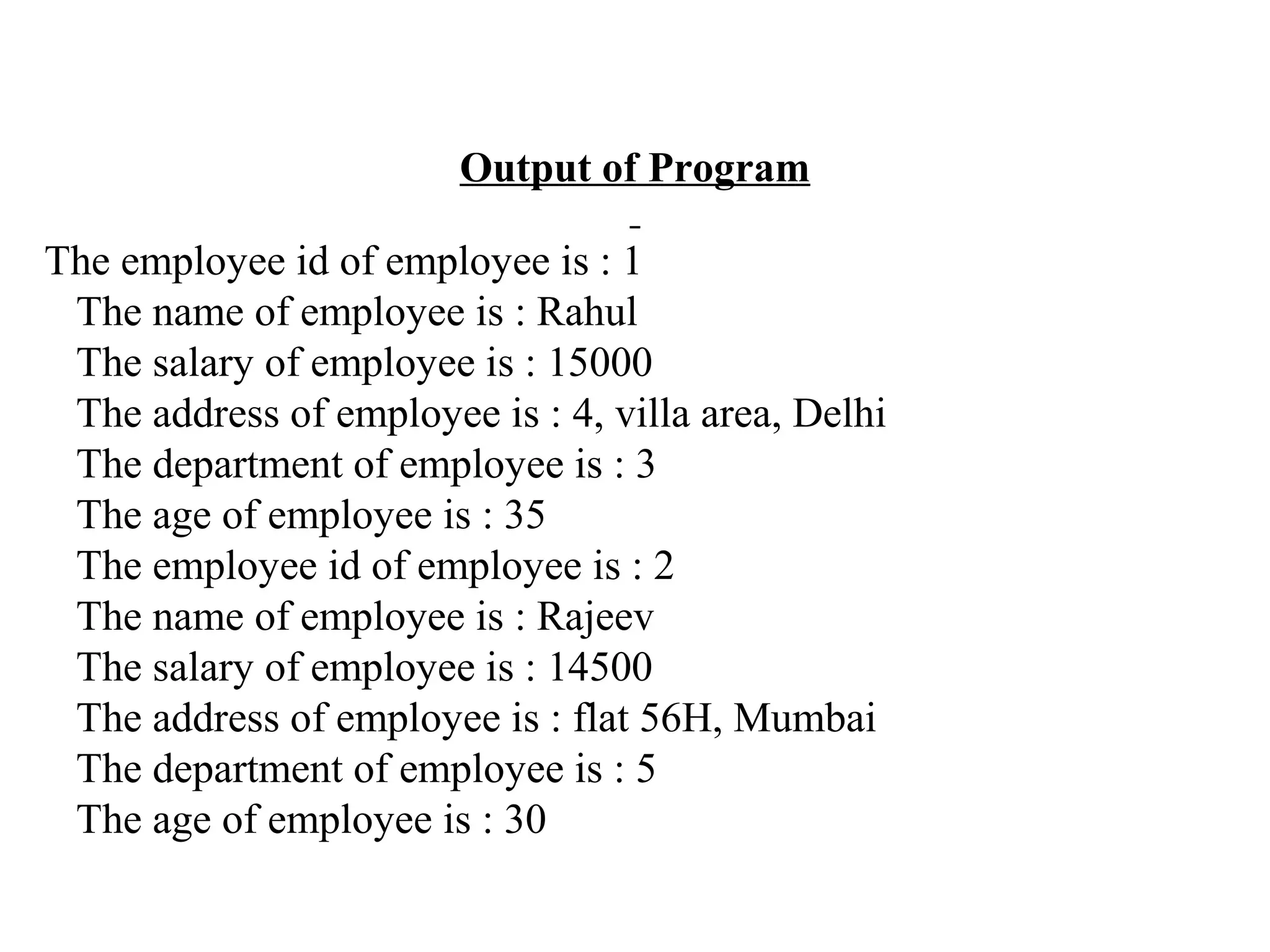 Output of Program The employee id of employee is : 1 The name of employee is : Rahul The salary of employee is : 15000 The address of employee is : 4, villa area, Delhi The department of employee is : 3 The age of employee is : 35 The employee id of employee is : 2 The name of employee is : Rajeev The salary of employee is : 14500 The address of employee is : flat 56H, Mumbai The department of employee is : 5 The age of employee is : 30 