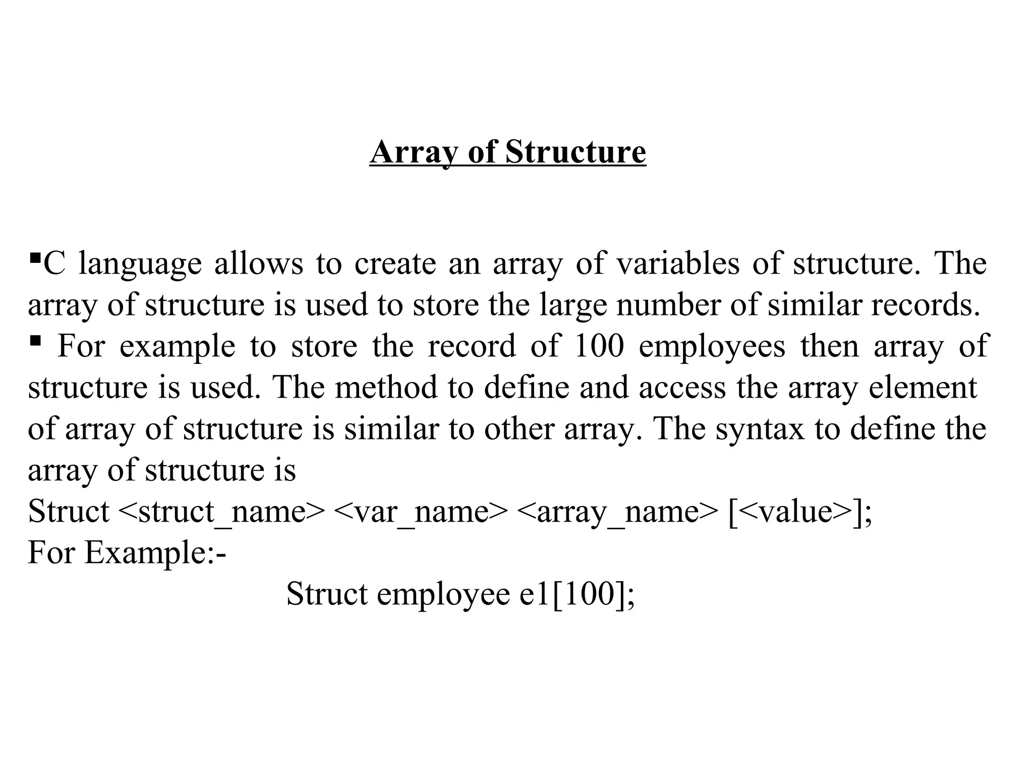 Array of Structure C language allows to create an array of variables of structure. The array of structure is used to store the large number of similar records.  For example to store the record of 100 employees then array of structure is used. The method to define and access the array element of array of structure is similar to other array. The syntax to define the array of structure is Struct <struct_name> <var_name> <array_name> [<value>]; For Example:- Struct employee e1[100]; 