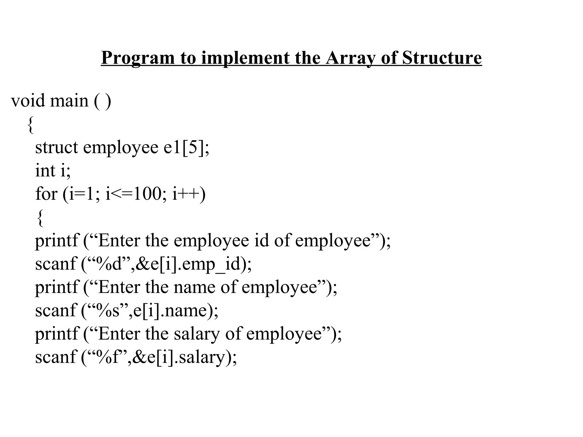 Program to implement the Array of Structure void main ( ) { struct employee e1[5]; int i; for (i=1; i<=100; i++) { printf (“Enter the employee id of employee”); scanf (“%d”,&e[i].emp_id); printf (“Enter the name of employee”); scanf (“%s”,e[i].name); printf (“Enter the salary of employee”); scanf (“%f”,&e[i].salary); 