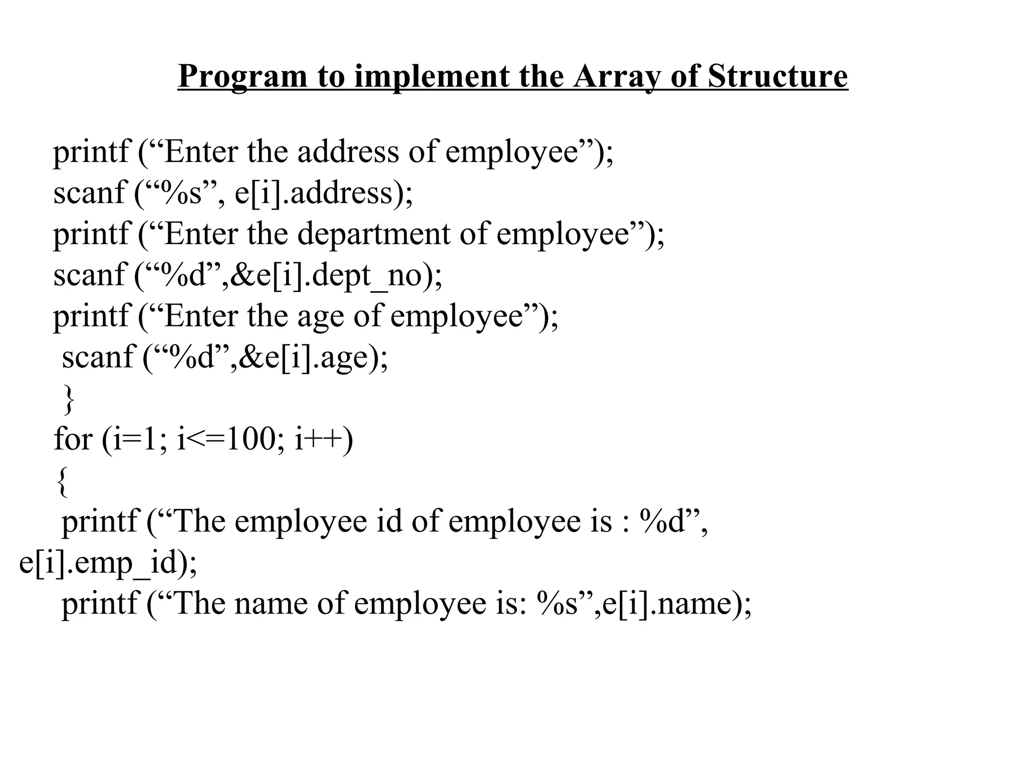 Program to implement the Array of Structure printf (“Enter the address of employee”); scanf (“%s”, e[i].address); printf (“Enter the department of employee”); scanf (“%d”,&e[i].dept_no); printf (“Enter the age of employee”); scanf (“%d”,&e[i].age); } for (i=1; i<=100; i++) { printf (“The employee id of employee is : %d”, e[i].emp_id); printf (“The name of employee is: %s”,e[i].name); 