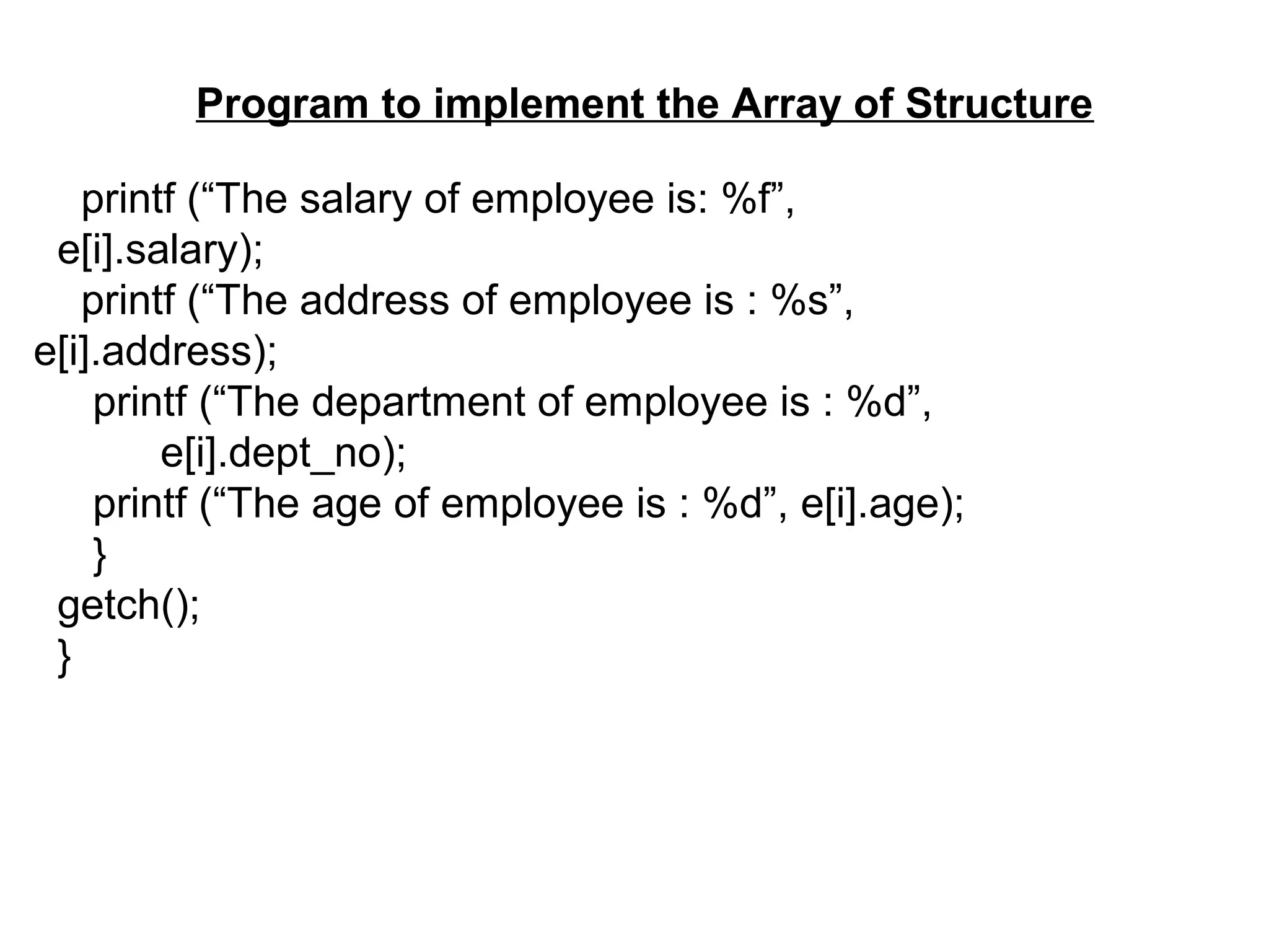 Program to implement the Array of Structure printf (“The salary of employee is: %f”, e[i].salary); printf (“The address of employee is : %s”, e[i].address); printf (“The department of employee is : %d”, e[i].dept_no); printf (“The age of employee is : %d”, e[i].age); } getch(); } 