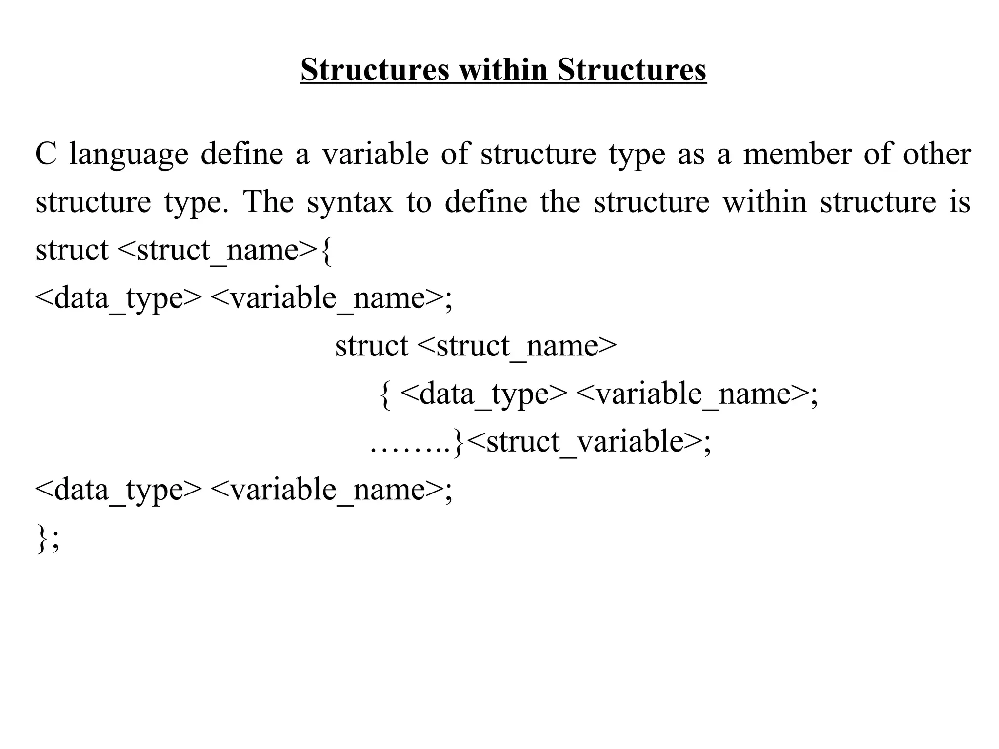 Structures within Structures C language define a variable of structure type as a member of other structure type. The syntax to define the structure within structure is struct <struct_name>{ <data_type> <variable_name>; struct <struct_name> { <data_type> <variable_name>; ……..}<struct_variable>; <data_type> <variable_name>; }; 