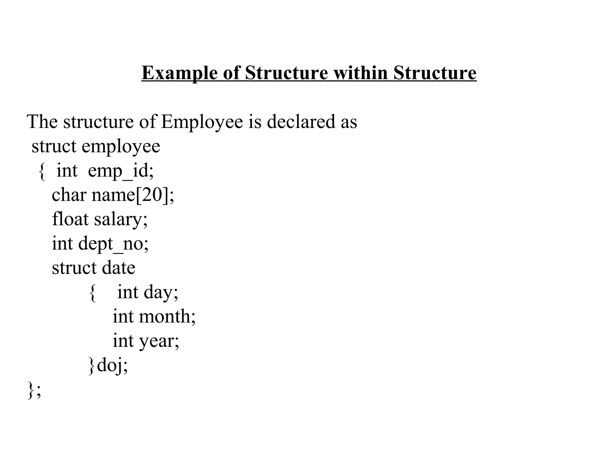 Example of Structure within Structure The structure of Employee is declared as struct employee { int emp_id; char name[20]; float salary; int dept_no; struct date { int day; int month; int year; }doj; }; 