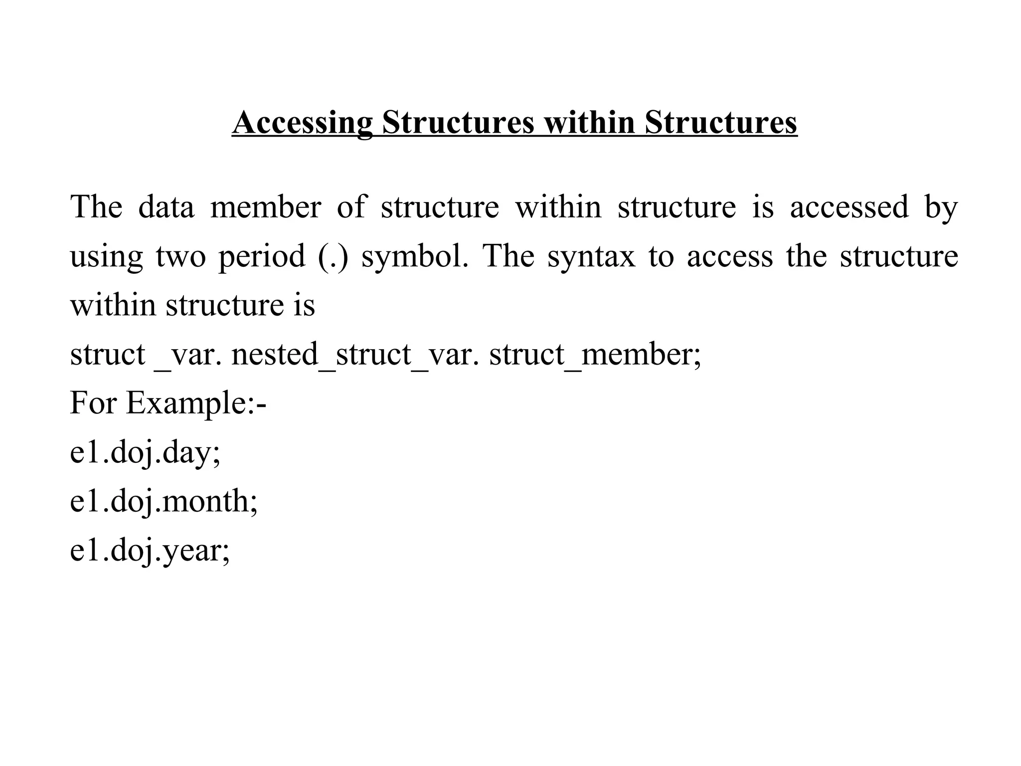Accessing Structures within Structures The data member of structure within structure is accessed by using two period (.) symbol. The syntax to access the structure within structure is struct _var. nested_struct_var. struct_member; For Example:- e1.doj.day; e1.doj.month; e1.doj.year; 