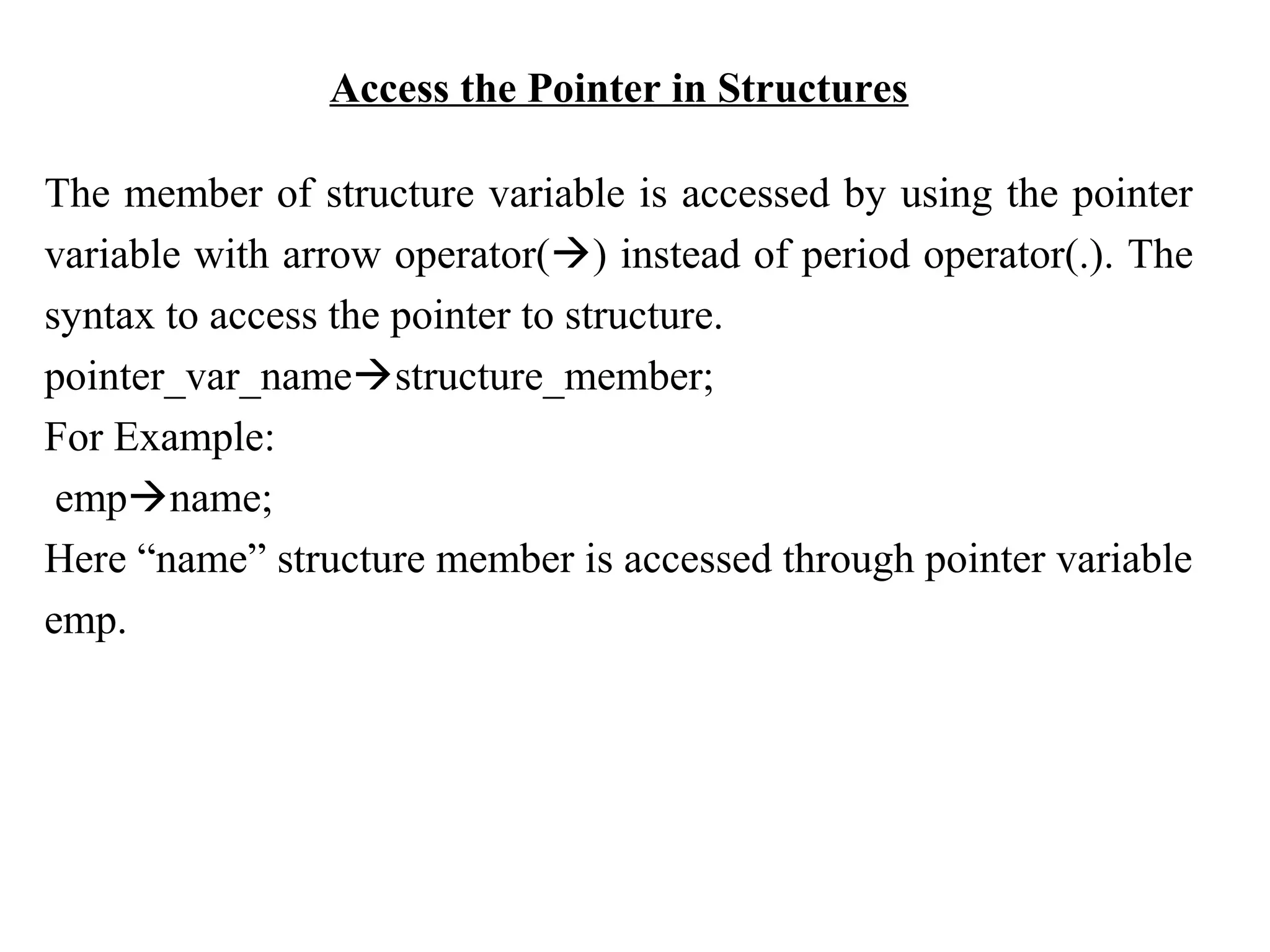 Access the Pointer in Structures The member of structure variable is accessed by using the pointer variable with arrow operator() instead of period operator(.). The syntax to access the pointer to structure. pointer_var_namestructure_member; For Example: empname; Here “name” structure member is accessed through pointer variable emp. 