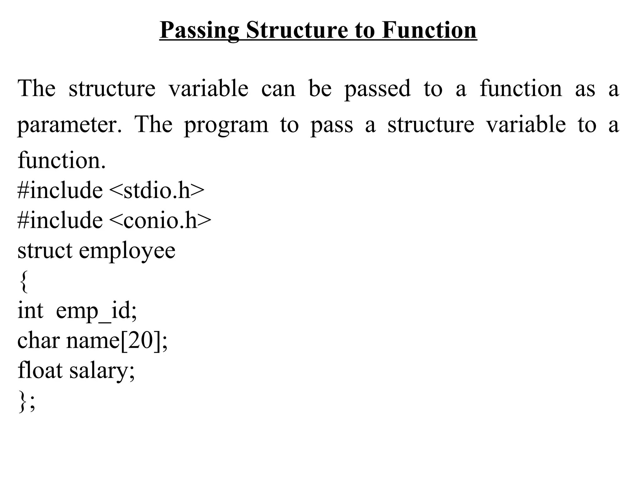 Passing Structure to Function The structure variable can be passed to a function as a parameter. The program to pass a structure variable to a function. #include <stdio.h> #include <conio.h> struct employee { int emp_id; char name[20]; float salary; }; 