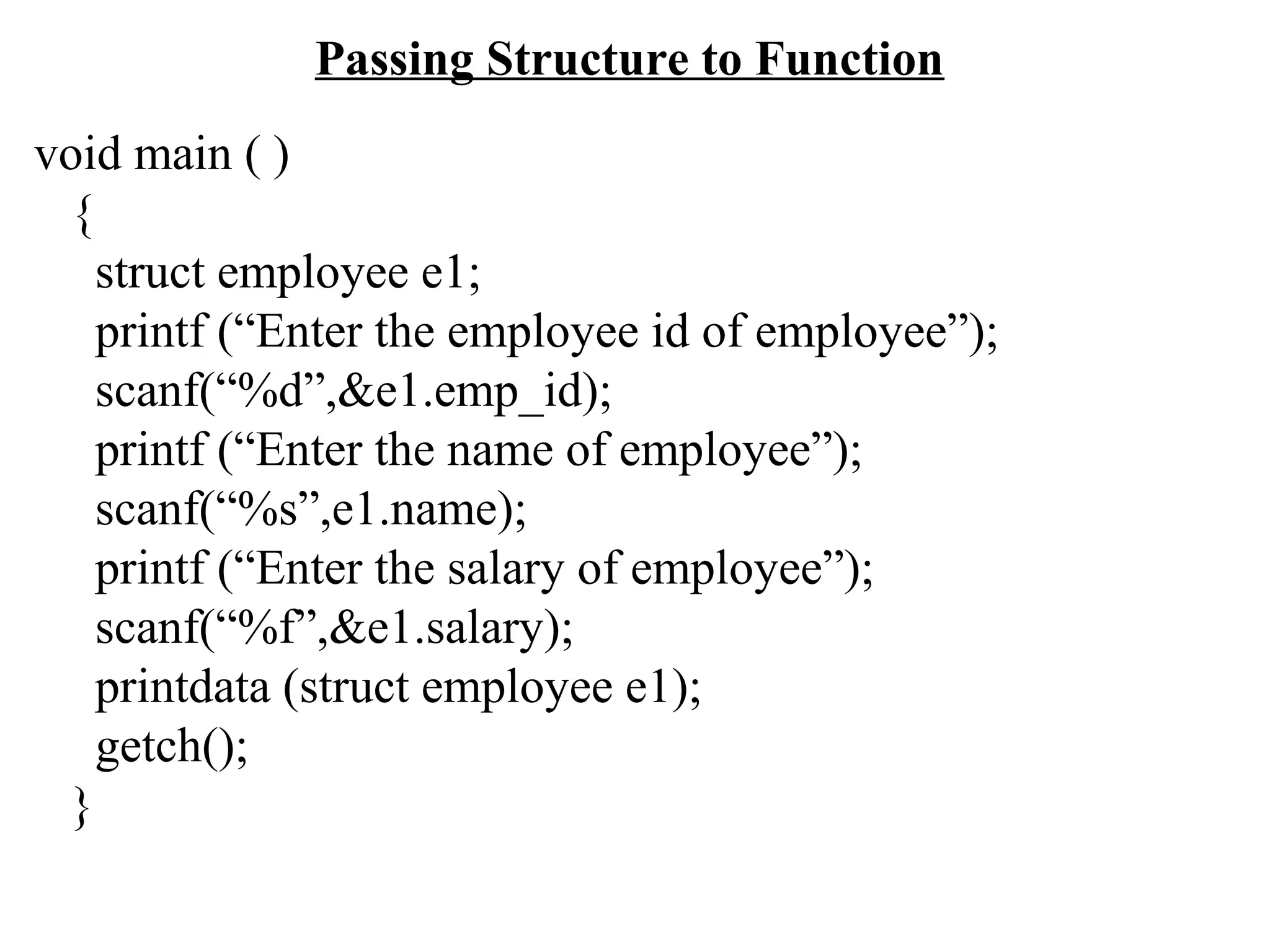 Passing Structure to Function void main ( ) { struct employee e1; printf (“Enter the employee id of employee”); scanf(“%d”,&e1.emp_id); printf (“Enter the name of employee”); scanf(“%s”,e1.name); printf (“Enter the salary of employee”); scanf(“%f”,&e1.salary); printdata (struct employee e1); getch(); } 
