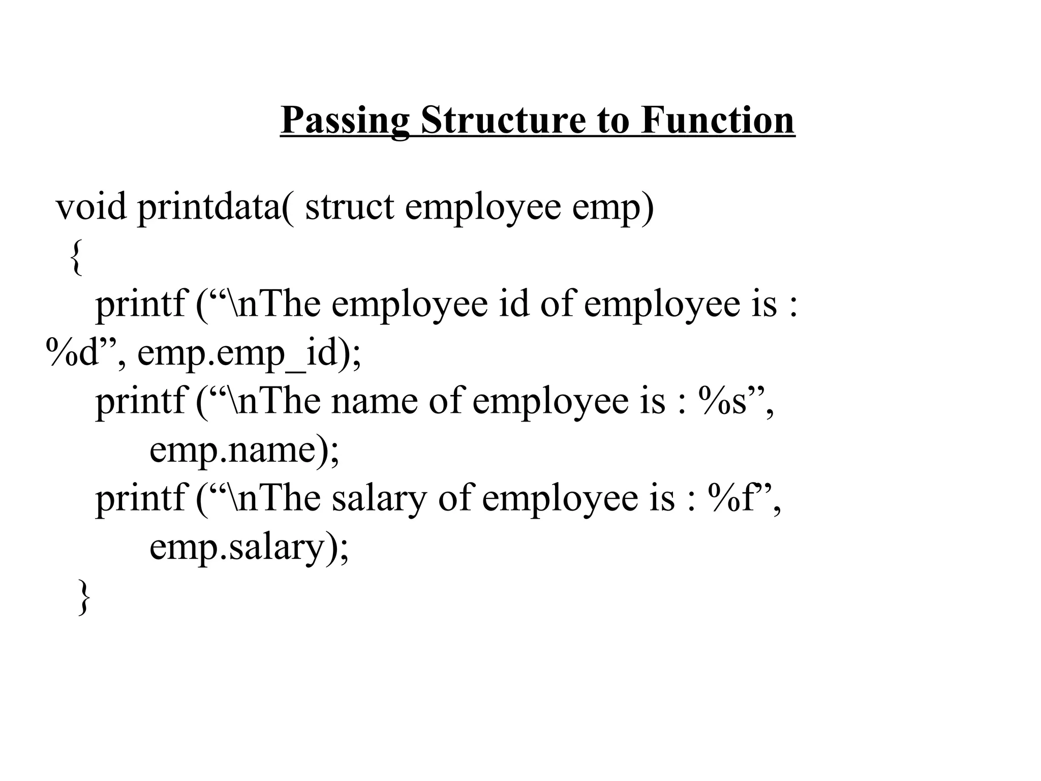 Passing Structure to Function void printdata( struct employee emp) { printf (“nThe employee id of employee is : %d”, emp.emp_id); printf (“nThe name of employee is : %s”, emp.name); printf (“nThe salary of employee is : %f”, emp.salary); } 