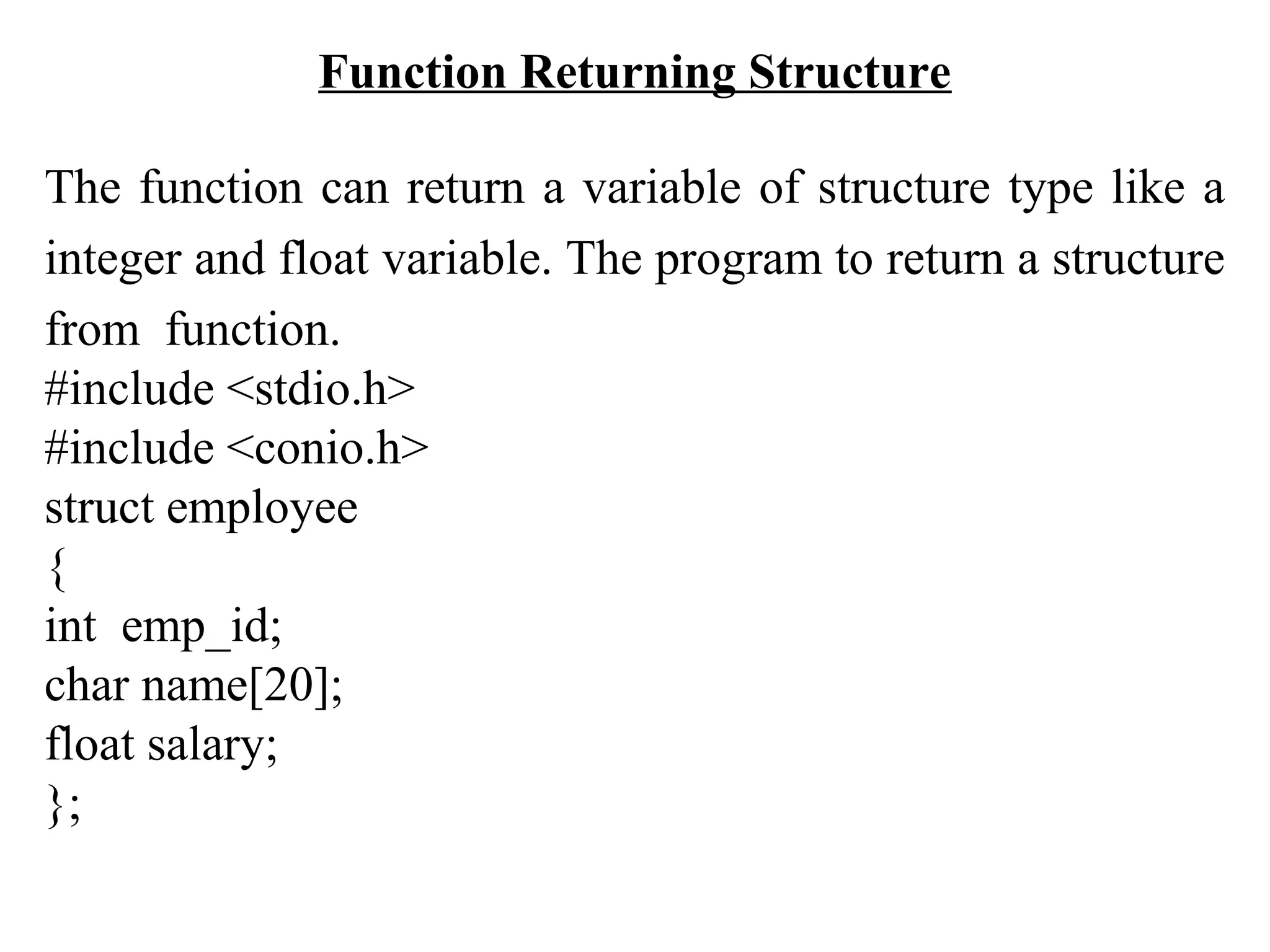 Function Returning Structure The function can return a variable of structure type like a integer and float variable. The program to return a structure from function. #include <stdio.h> #include <conio.h> struct employee { int emp_id; char name[20]; float salary; }; 