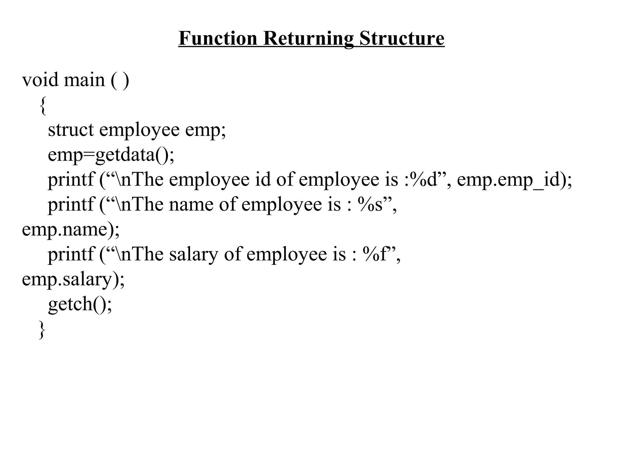 Function Returning Structure void main ( ) { struct employee emp; emp=getdata(); printf (“nThe employee id of employee is :%d”, emp.emp_id); printf (“nThe name of employee is : %s”, emp.name); printf (“nThe salary of employee is : %f”, emp.salary); getch(); } 