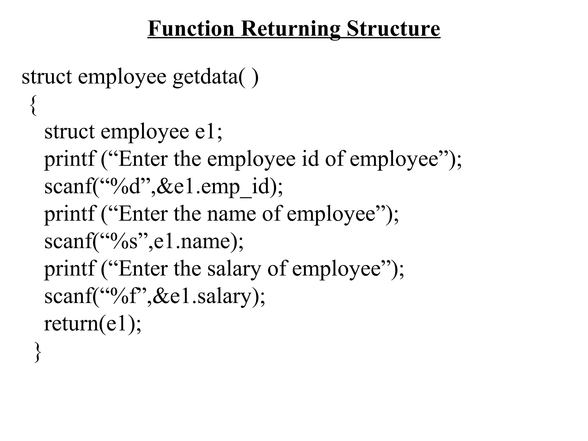 Function Returning Structure struct employee getdata( ) { struct employee e1; printf (“Enter the employee id of employee”); scanf(“%d”,&e1.emp_id); printf (“Enter the name of employee”); scanf(“%s”,e1.name); printf (“Enter the salary of employee”); scanf(“%f”,&e1.salary); return(e1); } 