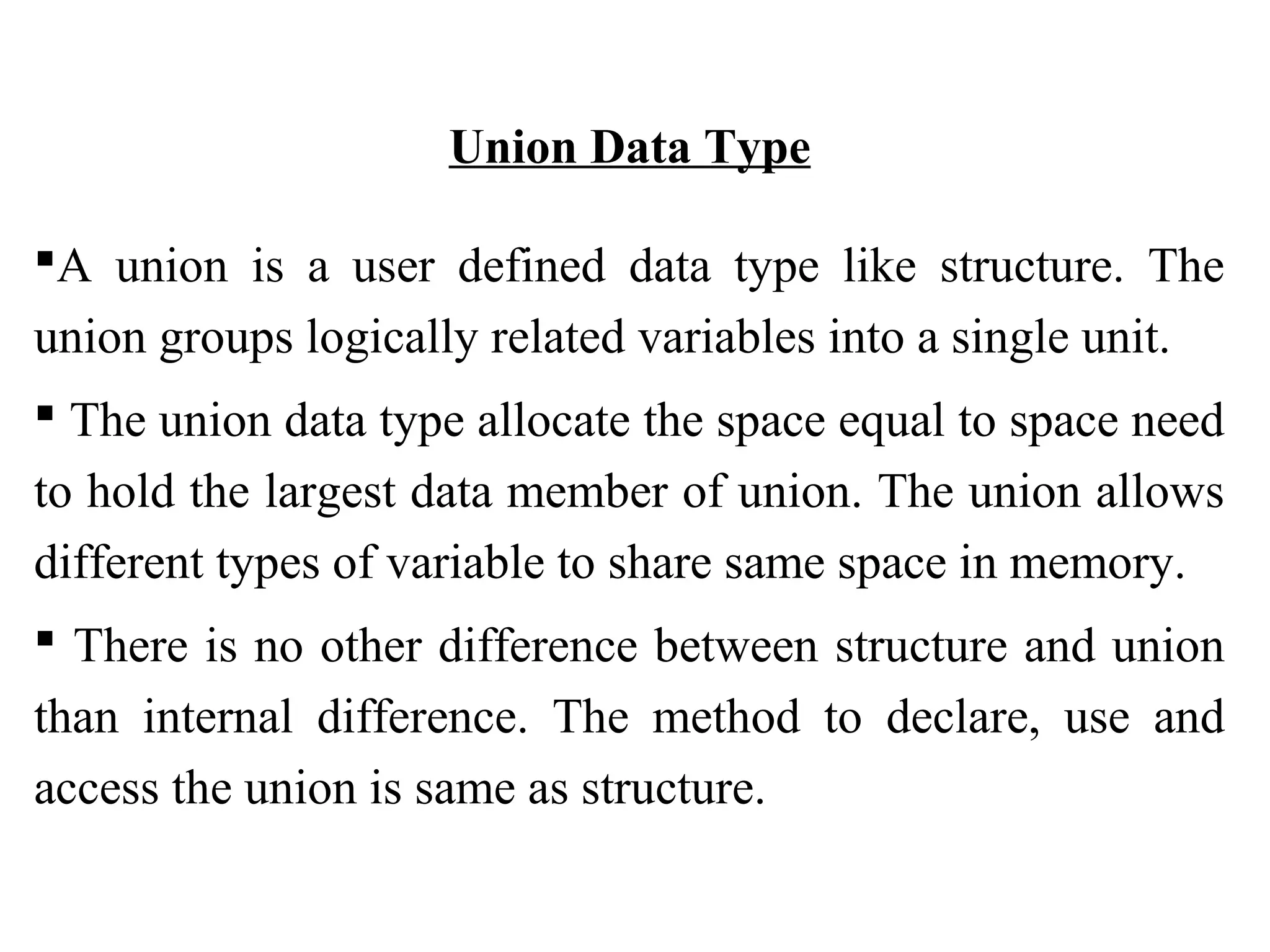 Union Data Type A union is a user defined data type like structure. The union groups logically related variables into a single unit.  The union data type allocate the space equal to space need to hold the largest data member of union. The union allows different types of variable to share same space in memory.  There is no other difference between structure and union than internal difference. The method to declare, use and access the union is same as structure. 