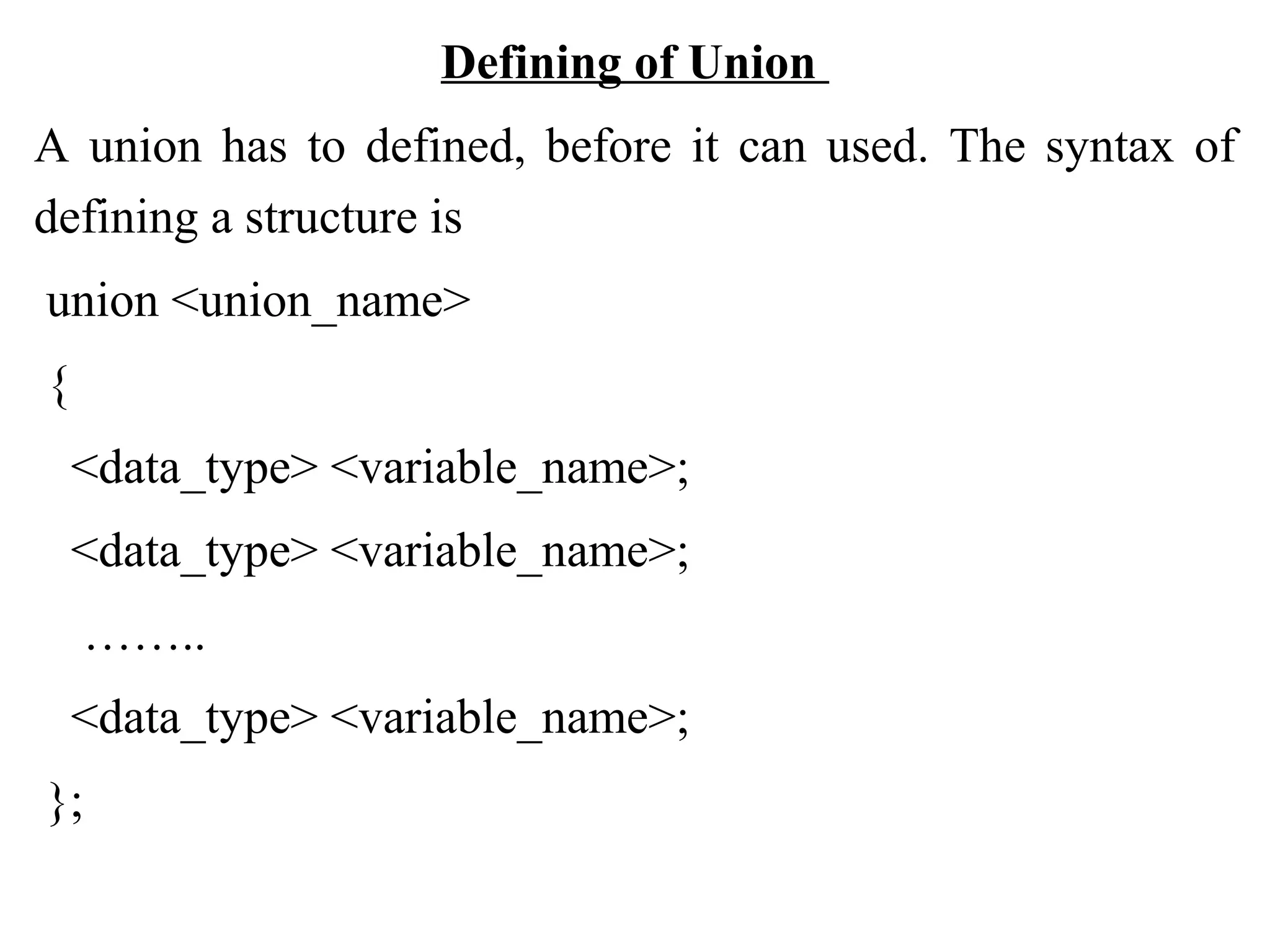 Defining of Union A union has to defined, before it can used. The syntax of defining a structure is union <union_name> { <data_type> <variable_name>; <data_type> <variable_name>; …….. <data_type> <variable_name>; }; 