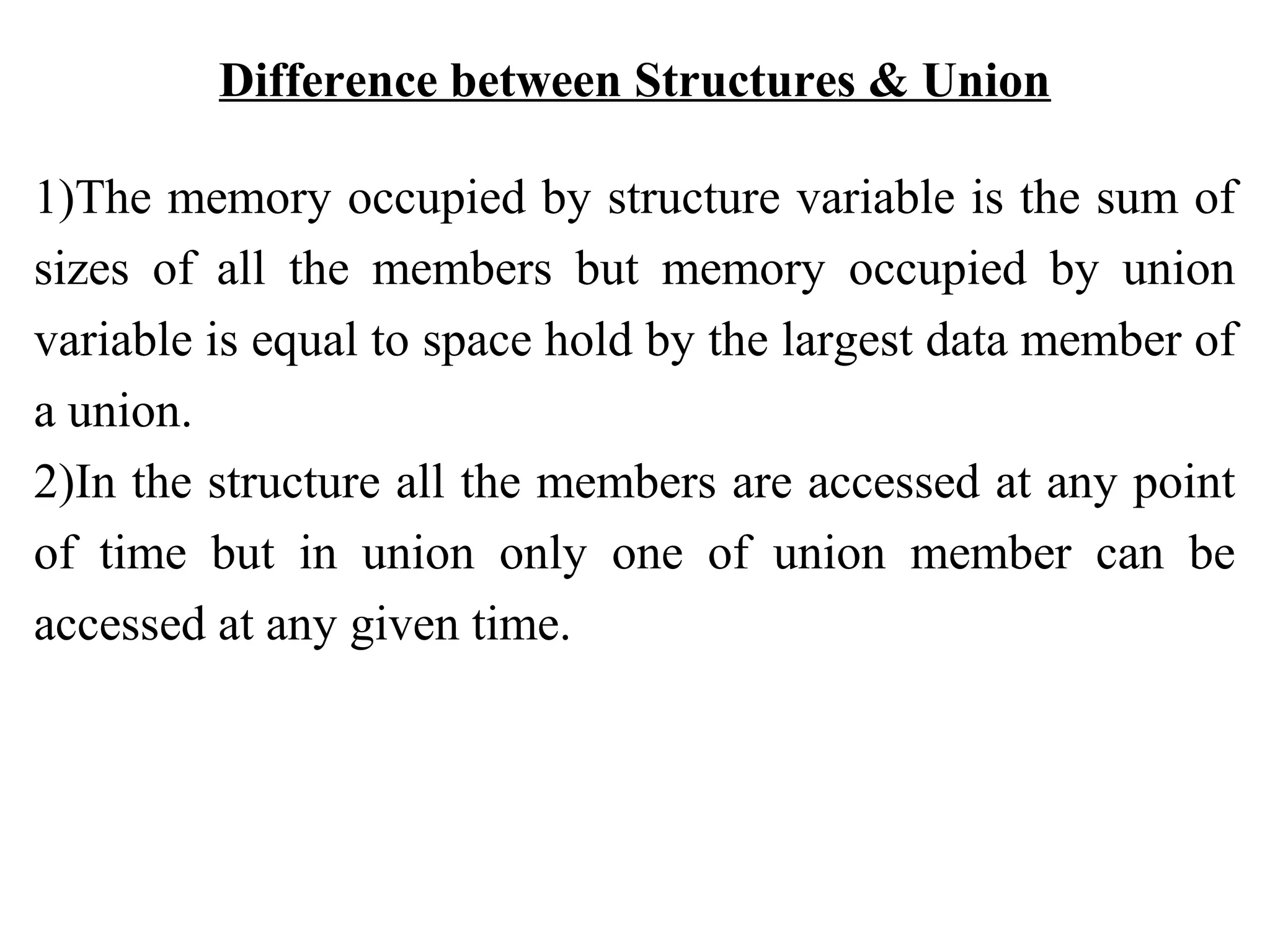 Difference between Structures & Union 1)The memory occupied by structure variable is the sum of sizes of all the members but memory occupied by union variable is equal to space hold by the largest data member of a union. 2)In the structure all the members are accessed at any point of time but in union only one of union member can be accessed at any given time. 