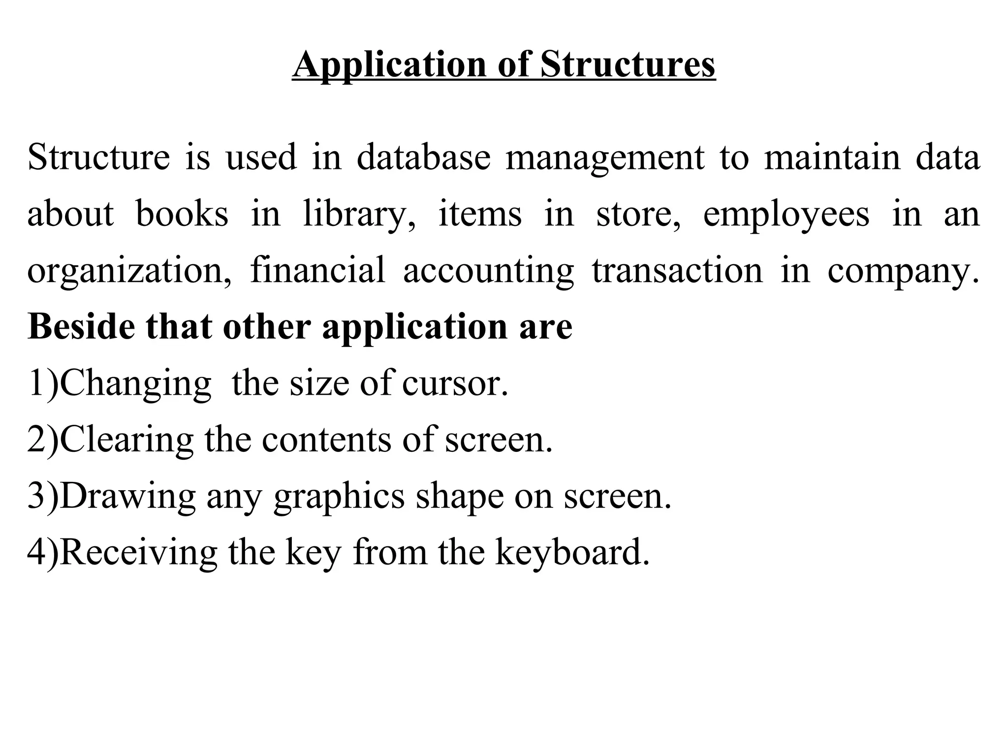 Application of Structures Structure is used in database management to maintain data about books in library, items in store, employees in an organization, financial accounting transaction in company. Beside that other application are 1)Changing the size of cursor. 2)Clearing the contents of screen. 3)Drawing any graphics shape on screen. 4)Receiving the key from the keyboard. 