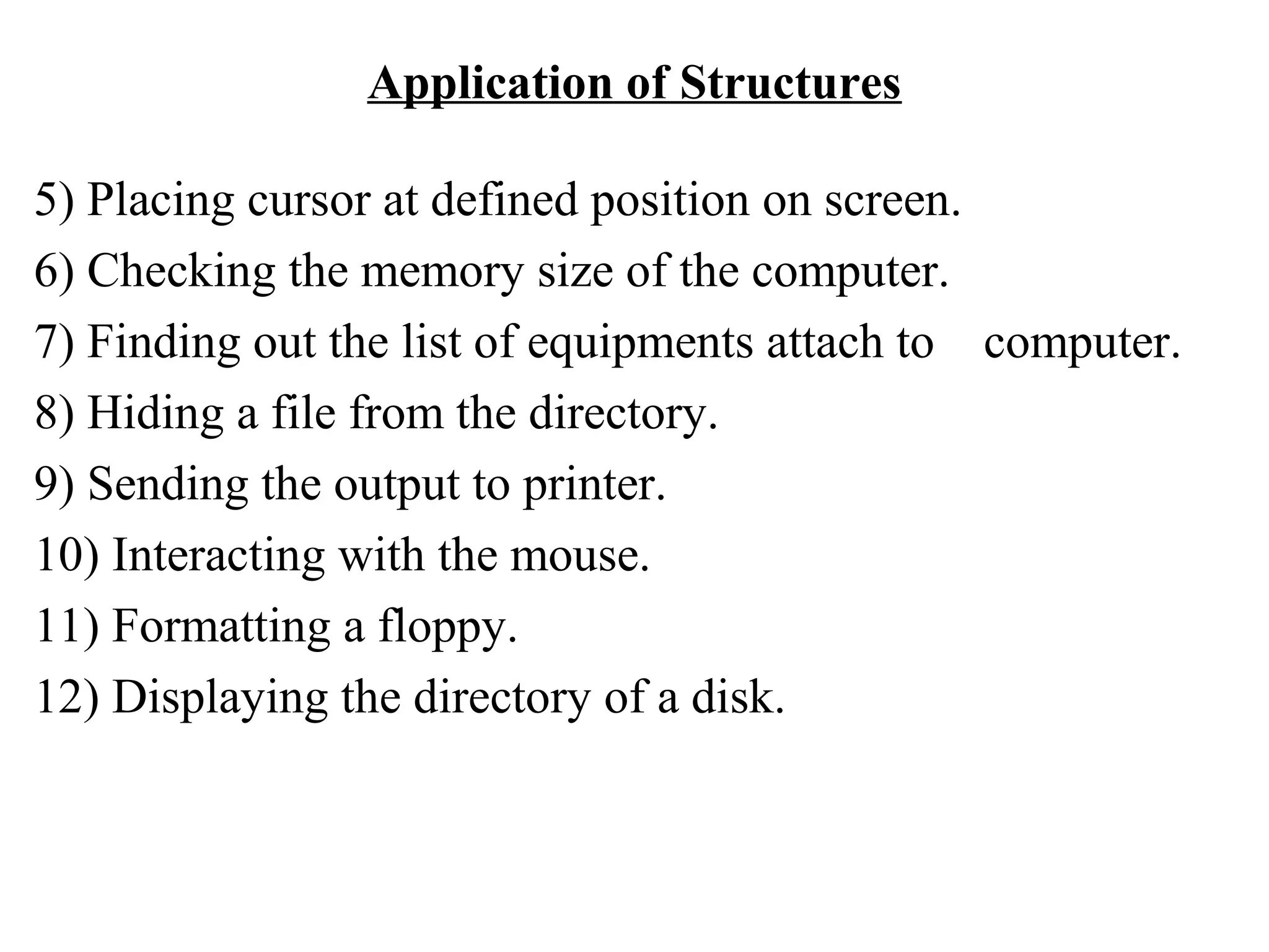 Application of Structures 5) Placing cursor at defined position on screen. 6) Checking the memory size of the computer. 7) Finding out the list of equipments attach to computer. 8) Hiding a file from the directory. 9) Sending the output to printer. 10) Interacting with the mouse. 11) Formatting a floppy. 12) Displaying the directory of a disk. 