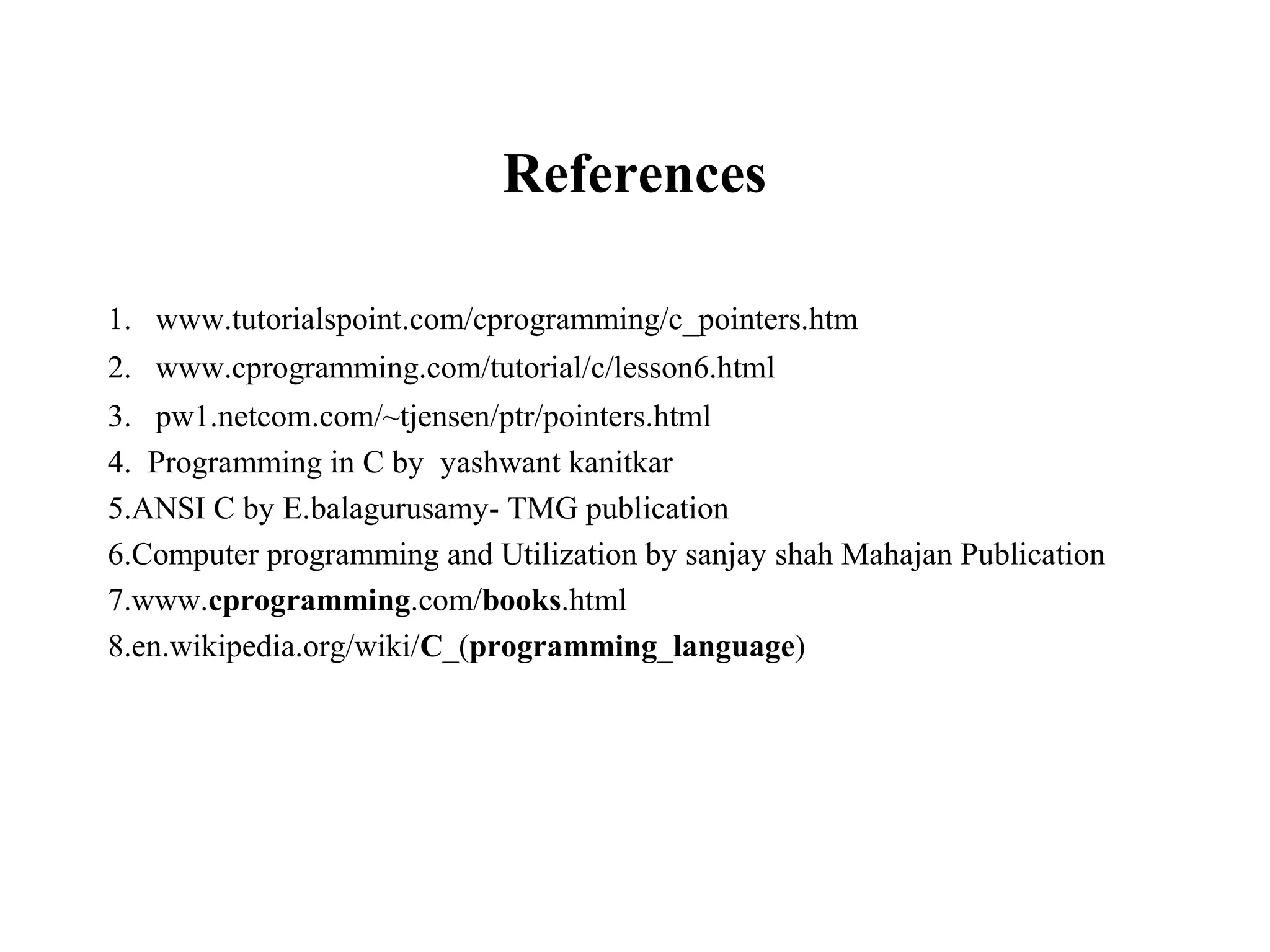 References 1. www.tutorialspoint.com/cprogramming/c_pointers.htm 2. www.cprogramming.com/tutorial/c/lesson6.html 3. pw1.netcom.com/~tjensen/ptr/pointers.html 4. Programming in C by yashwant kanitkar 5.ANSI C by E.balagurusamy- TMG publication 6.Computer programming and Utilization by sanjay shah Mahajan Publication 7.www.cprogramming.com/books.html 8.en.wikipedia.org/wiki/C_(programming_language) 