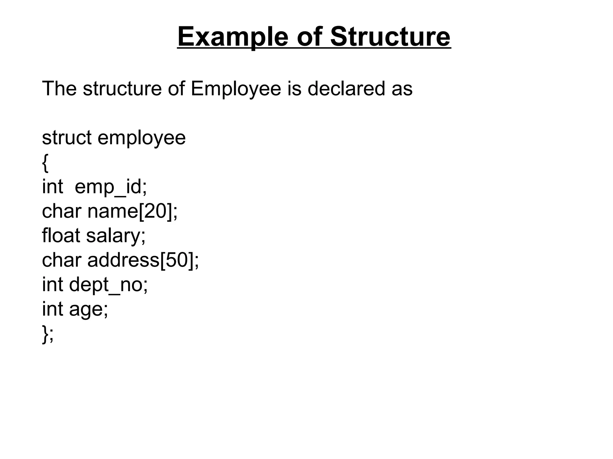 Example of Structure The structure of Employee is declared as struct employee { int emp_id; char name[20]; float salary; char address[50]; int dept_no; int age; }; 