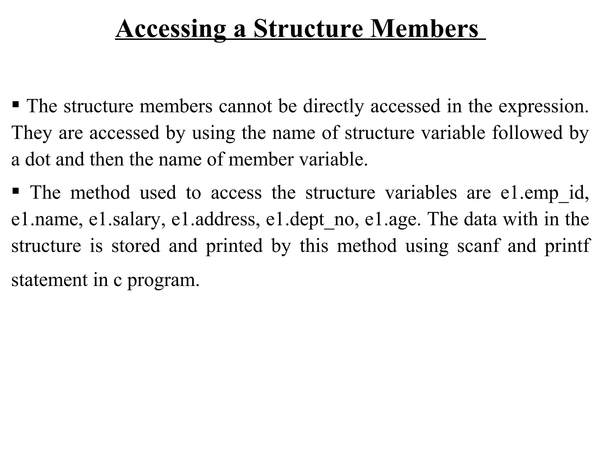 Accessing a Structure Members  The structure members cannot be directly accessed in the expression. They are accessed by using the name of structure variable followed by a dot and then the name of member variable.  The method used to access the structure variables are e1.emp_id, e1.name, e1.salary, e1.address, e1.dept_no, e1.age. The data with in the structure is stored and printed by this method using scanf and printf statement in c program. 