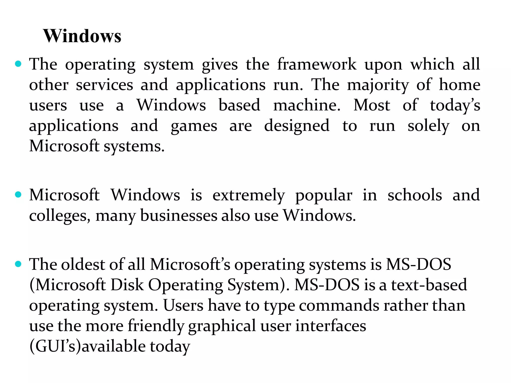 Windows
 The operating system gives the framework upon which all
other services and applications run. The majority of home
users use a Windows based machine. Most of today’s
applications and games are designed to run solely on
Microsoft systems.
 Microsoft Windows is extremely popular in schools and
colleges, many businesses also use Windows.
 The oldest of all Microsoft’s operating systems is MS-DOS
(Microsoft Disk Operating System). MS-DOS is a text-based
operating system. Users have to type commands rather than
use the more friendly graphical user interfaces
(GUI’s)available today
 