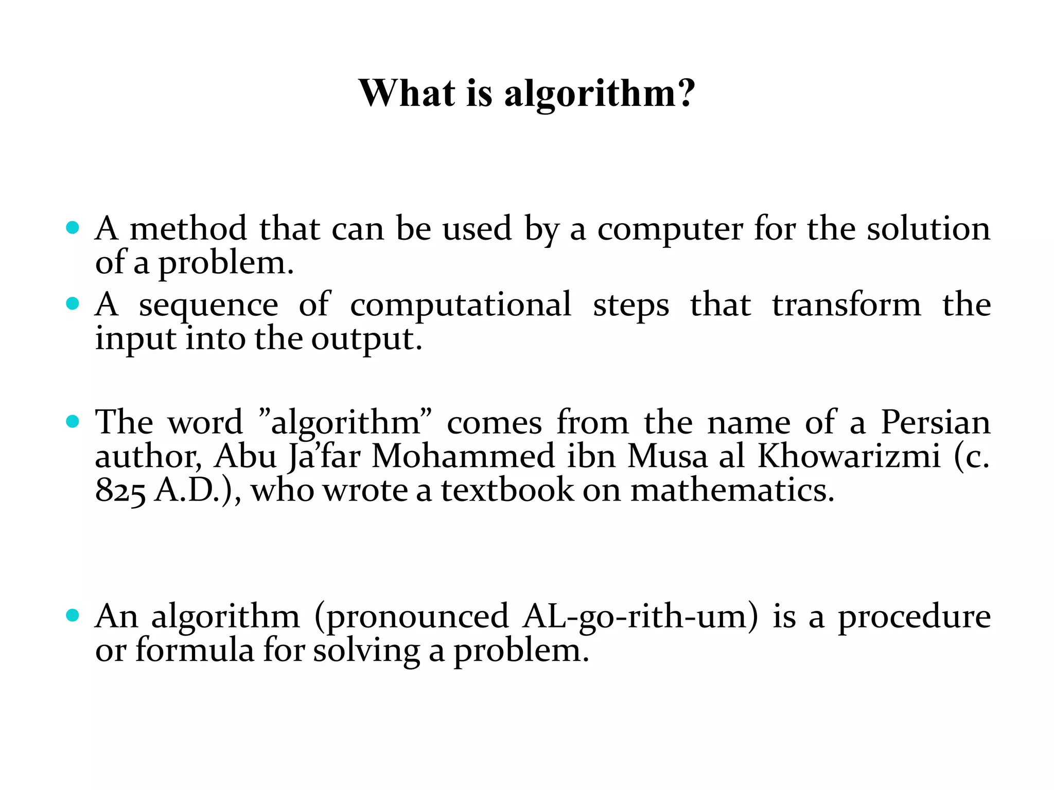 What is algorithm?
 A method that can be used by a computer for the solution
of a problem.
 A sequence of computational steps that transform the
input into the output.
 The word ”algorithm” comes from the name of a Persian
author, Abu Ja’far Mohammed ibn Musa al Khowarizmi (c.
825 A.D.), who wrote a textbook on mathematics.
 An algorithm (pronounced AL-go-rith-um) is a procedure
or formula for solving a problem.
 