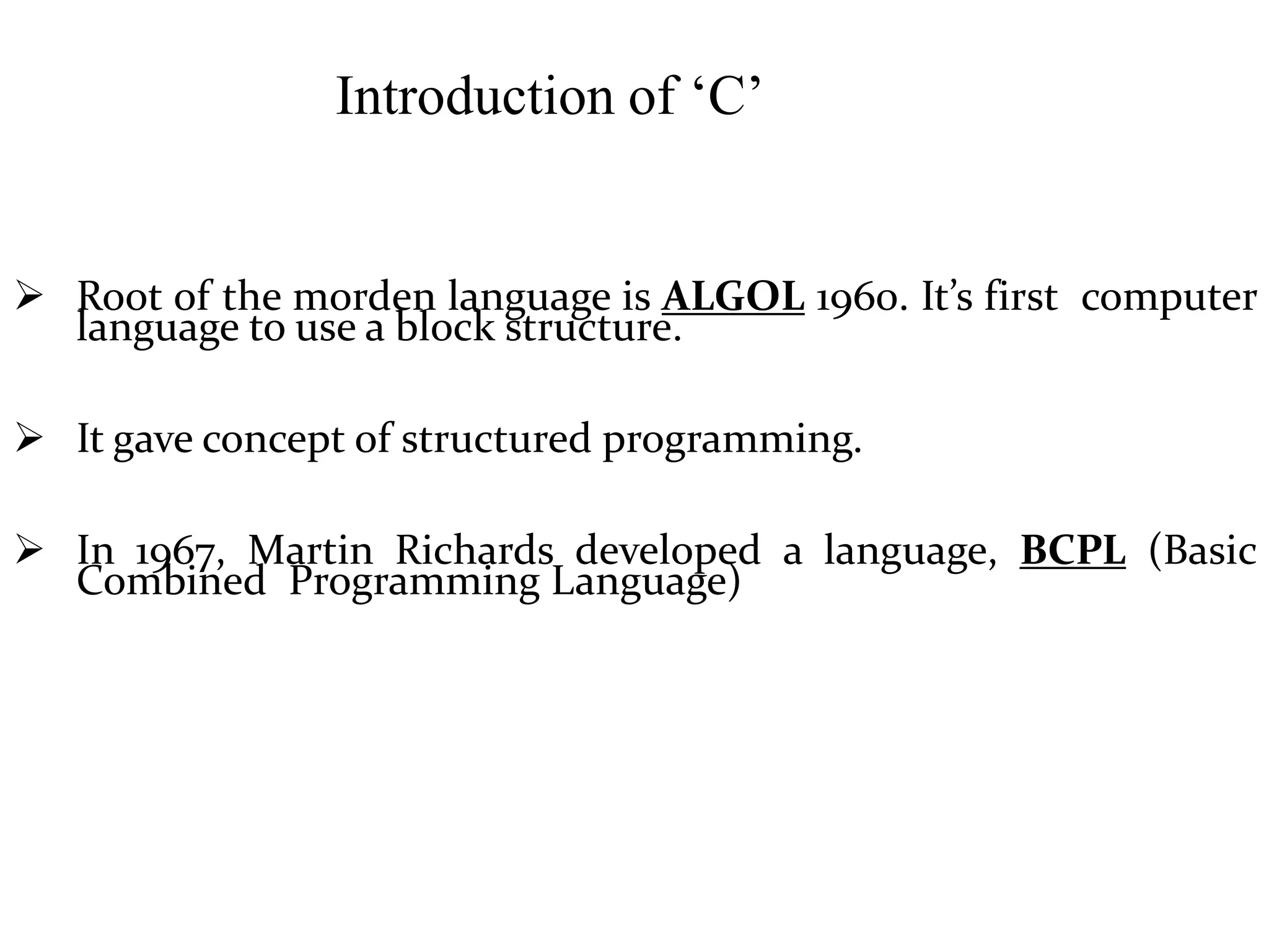 Introduction of ‘C’
 Root of the morden language is ALGOL 1960. It’s first computer
language to use a block structure.
 It gave concept of structured programming.
 In 1967, Martin Richards developed a language, BCPL (Basic
Combined Programming Language)
 