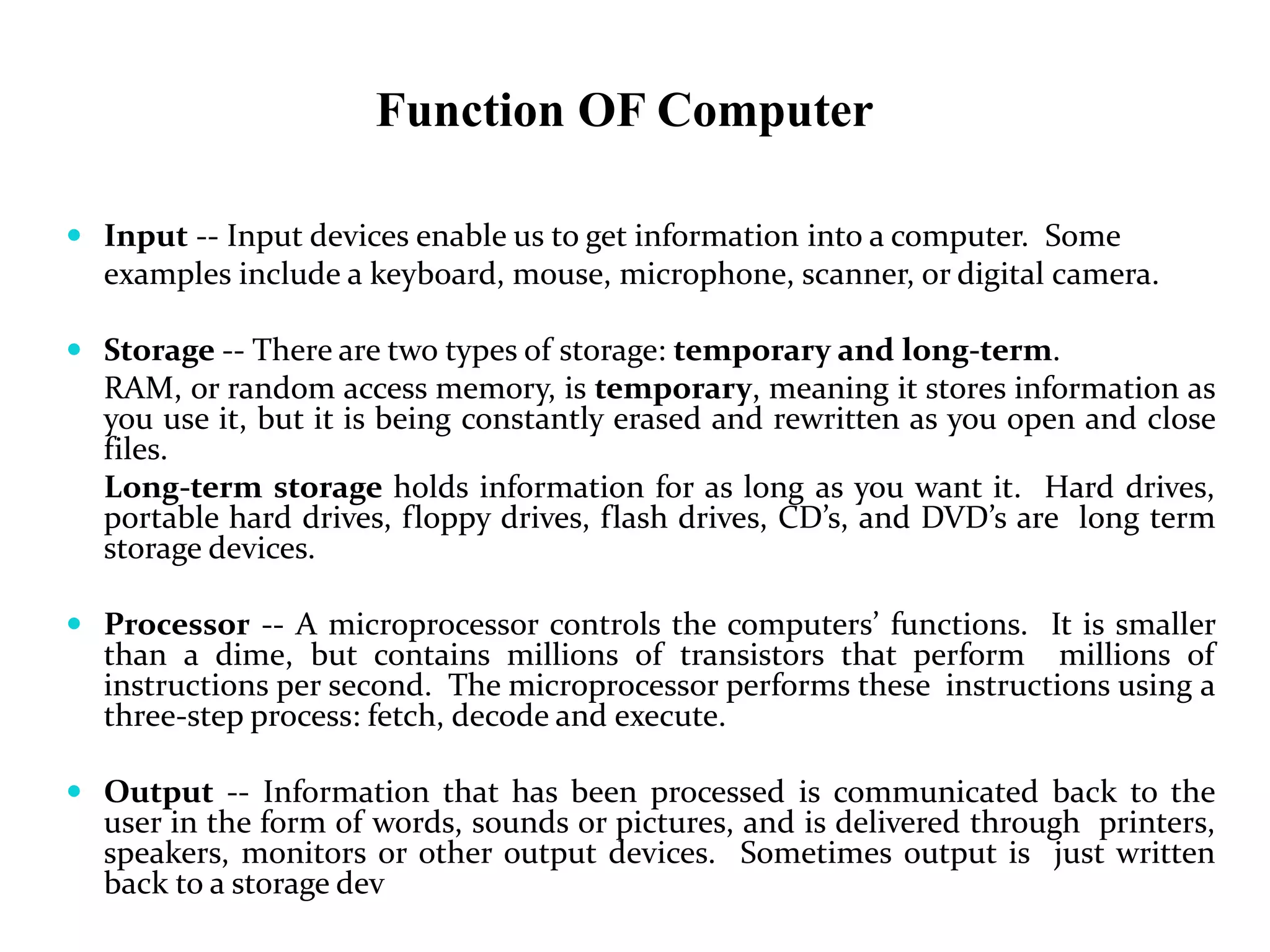 Function OF Computer
 Input -- Input devices enable us to get information into a computer. Some
examples include a keyboard, mouse, microphone, scanner, or digital camera.
 Storage -- There are two types of storage: temporary and long-term.
RAM, or random access memory, is temporary, meaning it stores information as
you use it, but it is being constantly erased and rewritten as you open and close
files.
Long-term storage holds information for as long as you want it. Hard drives,
portable hard drives, floppy drives, flash drives, CD’s, and DVD’s are long term
storage devices.
 Processor -- A microprocessor controls the computers’ functions. It is smaller
than a dime, but contains millions of transistors that perform millions of
instructions per second. The microprocessor performs these instructions using a
three-step process: fetch, decode and execute.
 Output -- Information that has been processed is communicated back to the
user in the form of words, sounds or pictures, and is delivered through printers,
speakers, monitors or other output devices. Sometimes output is just written
back to a storage dev
 