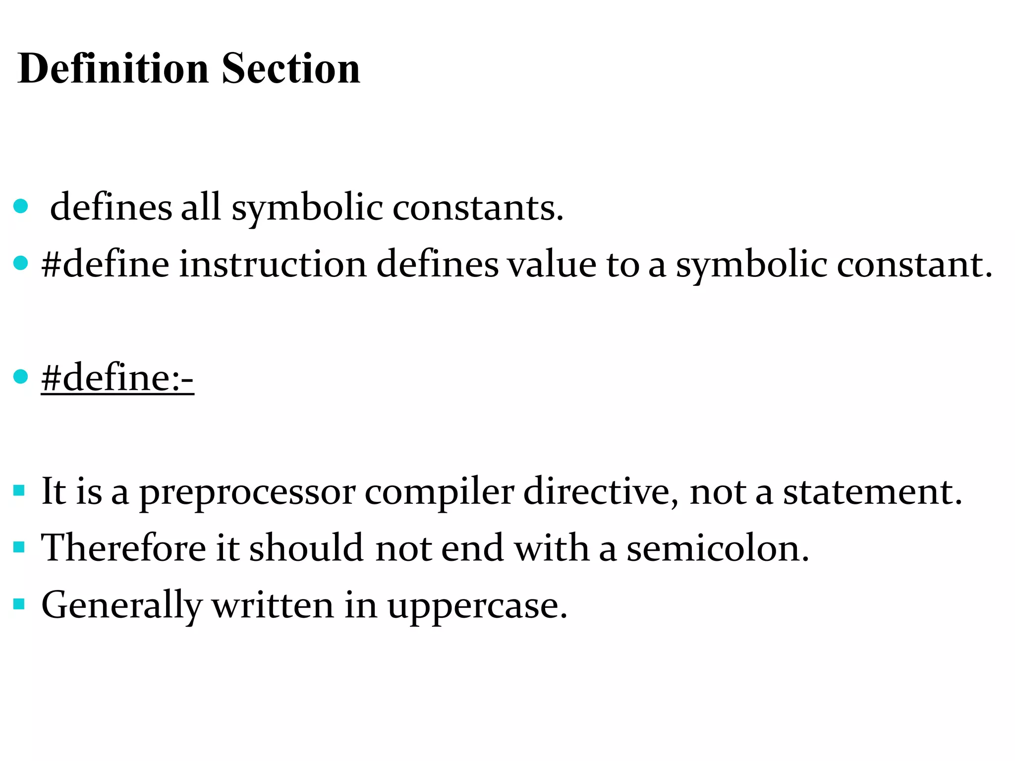 Definition Section
 defines all symbolic constants.
 #define instruction defines value to a symbolic constant.
 #define:-
 It is a preprocessor compiler directive, not a statement.
 Therefore it should not end with a semicolon.
 Generally written in uppercase.
 