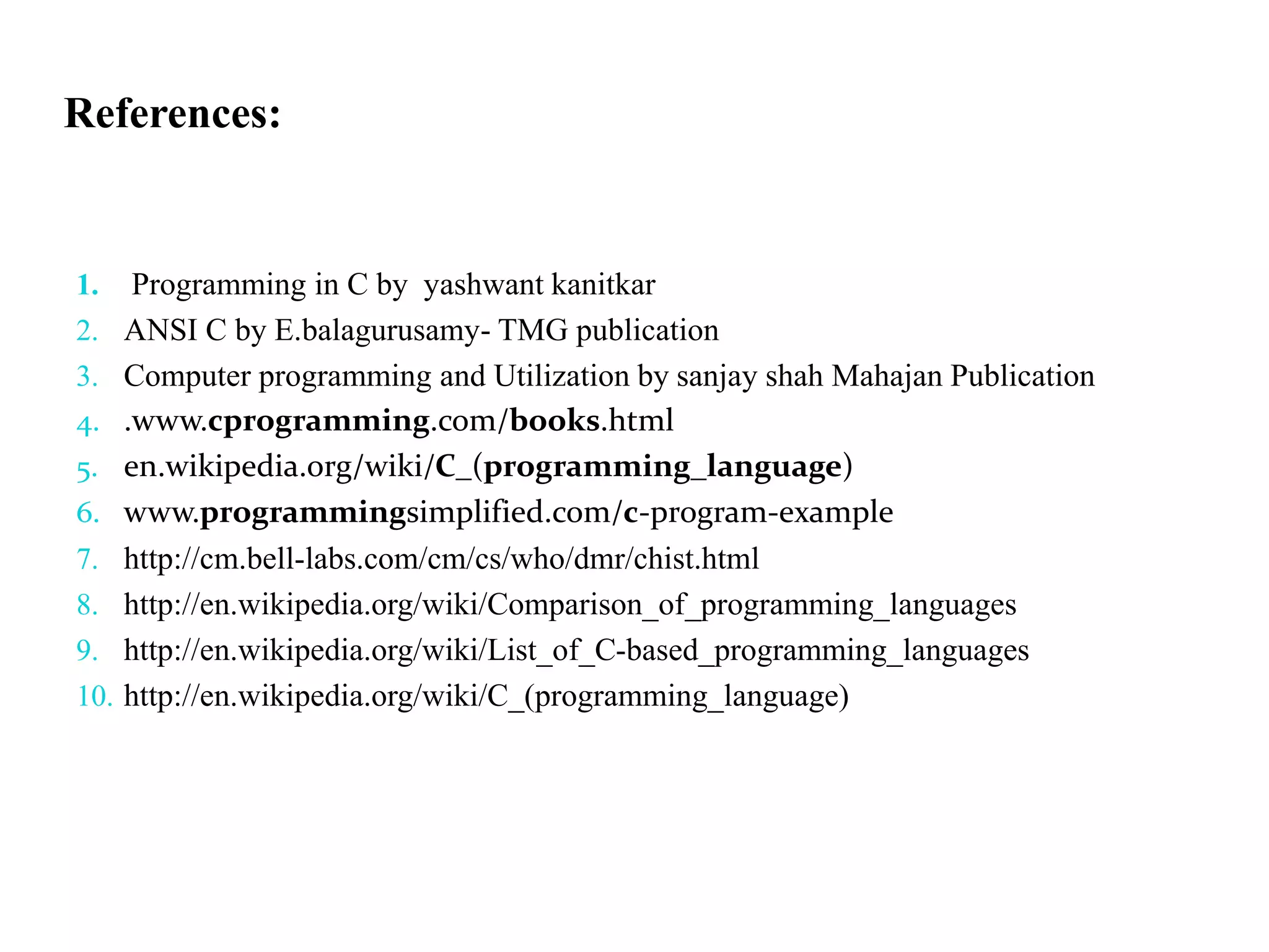 References:
1. Programming in C by yashwant kanitkar
2. ANSI C by E.balagurusamy- TMG publication
3. Computer programming and Utilization by sanjay shah Mahajan Publication
4. .www.cprogramming.com/books.html
5. en.wikipedia.org/wiki/C_(programming_language)
6. www.programmingsimplified.com/c-program-example
7. http://cm.bell-labs.com/cm/cs/who/dmr/chist.html
8. http://en.wikipedia.org/wiki/Comparison_of_programming_languages
9. http://en.wikipedia.org/wiki/List_of_C-based_programming_languages
10. http://en.wikipedia.org/wiki/C_(programming_language)
 