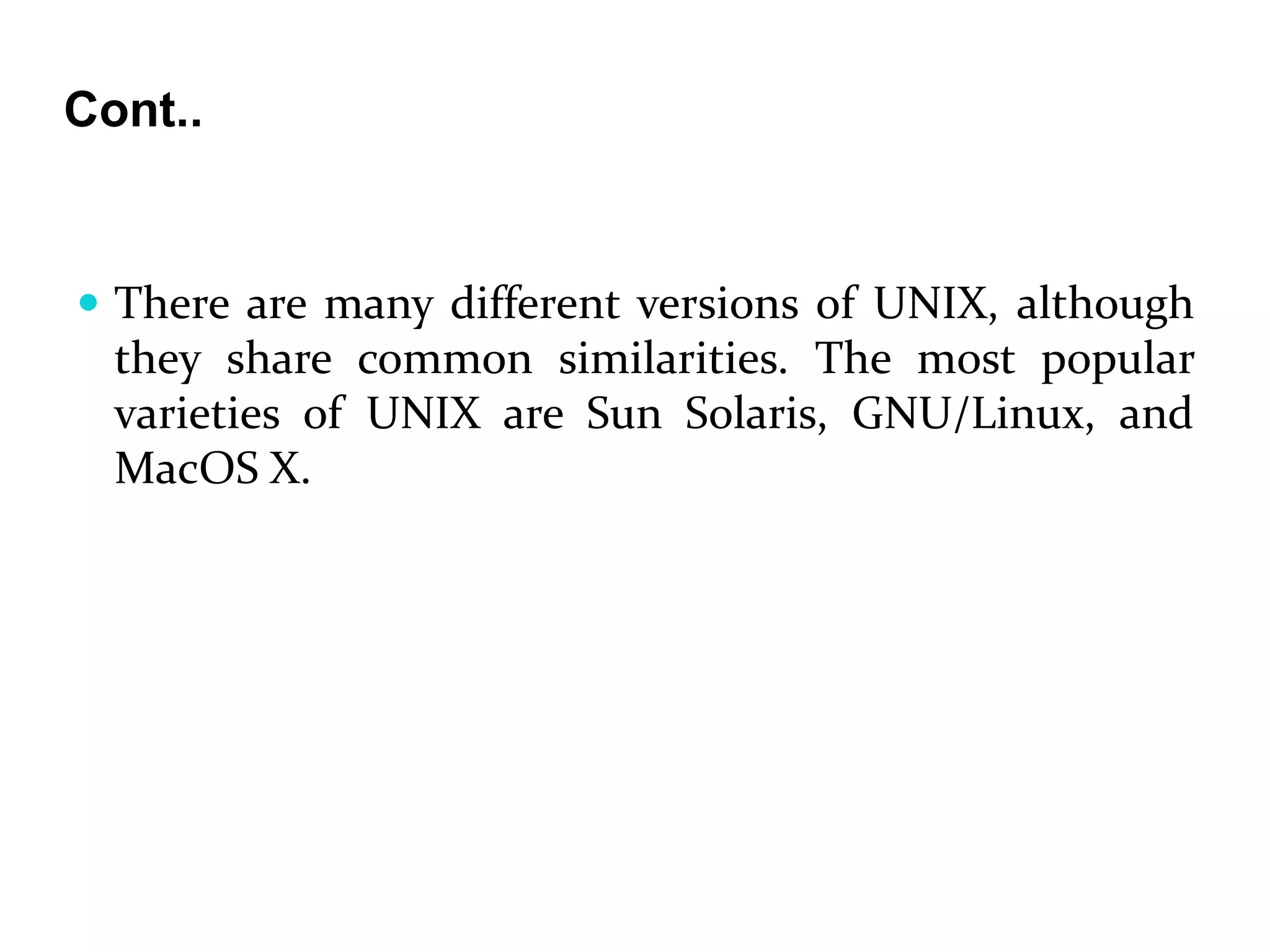 Cont..
 There are many different versions of UNIX, although
they share common similarities. The most popular
varieties of UNIX are Sun Solaris, GNU/Linux, and
MacOS X.
 