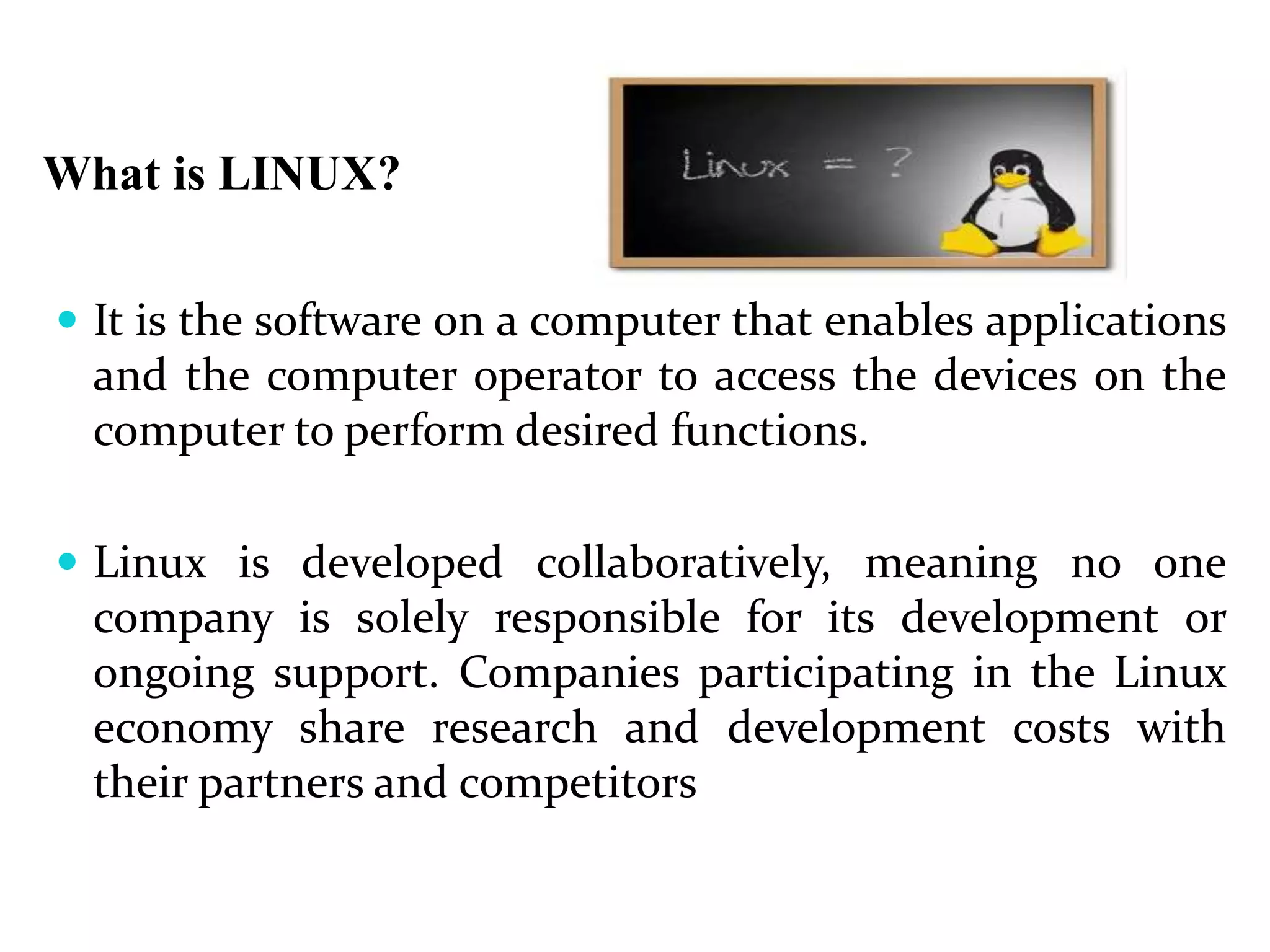 What is LINUX?
 It is the software on a computer that enables applications
and the computer operator to access the devices on the
computer to perform desired functions.
 Linux is developed collaboratively, meaning no one
company is solely responsible for its development or
ongoing support. Companies participating in the Linux
economy share research and development costs with
their partners and competitors
 