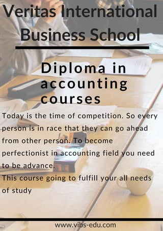 Diploma in
accounting
courses
Today is the time of competition. So every
person is in race that they can go ahead
from other person. To become
perfectionist in accounting field you need
to be advance.
This course going to fulfill your all needs
of study
Veritas International
Business School
www.vibs-edu.com
 