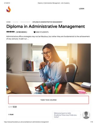 3/13/2019 Diploma in Administrative Management - John Academy
https://www.johnacademy.co.uk/course/diploma-in-administrative-management/ 1/18
HOME / COURSE / MANAGEMENT / DIPLOMA IN ADMINISTRATIVE MANAGEMENTDIPLOMA IN ADMINISTRATIVE MANAGEMENT
Diploma in Administrative ManagementDiploma in Administrative Management
( 9 REVIEWS )( 9 REVIEWS )  368 STUDENTS
Administrative o ce strategies may not be fabulous, but rather they are fundamental to the achievement
of any venture. A well-run …

££1010££247247
1 YEAR
TAKE THIS COURSETAKE THIS COURSE
LOGINLOGIN
Welcome back to John
Academy! How may I help you,
today?

 