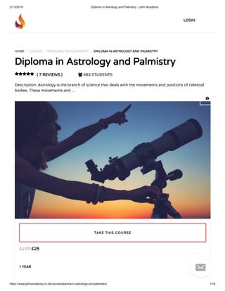 2/13/2019 Diploma in Astrology and Palmistry - John Academy
https://www.johnacademy.co.uk/course/diploma-in-astrology-and-palmistry/ 1/18
HOME / COURSE / PERSONAL DEVELOPMENT / DIPLOMA IN ASTROLOGY AND PALMISTRYDIPLOMA IN ASTROLOGY AND PALMISTRY
Diploma in Astrology and PalmistryDiploma in Astrology and Palmistry
( 7 REVIEWS )( 7 REVIEWS )  483 STUDENTS
Description: Astrology is the branch of science that deals with the movements and positions of celestial
bodies. These movements and …

££2525££279279
1 YEAR
TAKE THIS COURSETAKE THIS COURSE
LOGINLOGIN


 
