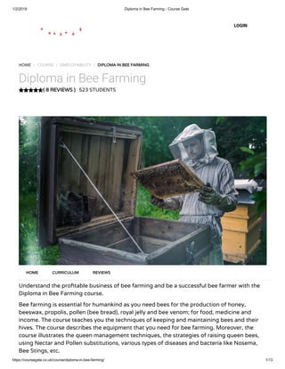 1/2/2019 Diploma in Bee Farming - Course Gate
https://coursegate.co.uk/course/diploma-in-bee-farming/ 1/13
( 8 REVIEWS )( 8 REVIEWS )
HOME / COURSE / EMPLOYABILITY / DIPLOMA IN BEE FARMINGDIPLOMA IN BEE FARMING
Diploma in Bee Farming
523 STUDENTS
Understand the pro table business of bee farming and be a successful bee farmer with the
Diploma in Bee Farming course.
Bee farming is essential for humankind as you need bees for the production of honey,
beeswax, propolis, pollen (bee bread), royal jelly and bee venom; for food, medicine and
income. The course teaches you the techniques of keeping and maintaining bees and their
hives. The course describes the equipment that you need for bee farming. Moreover, the
course illustrates the queen management techniques, the strategies of raising queen bees,
using Nectar and Pollen substitutions, various types of diseases and bacteria like Nosema,
Bee Stings, etc.
HOMEHOME CURRICULUMCURRICULUM REVIEWSREVIEWS
LOGIN
 