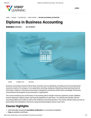 2/26/2018 Diploma in Business Accounting - Visio Learning
https://www.visiolearning.co.uk/course/diploma-in-business-accounting-2/ 1/10
LOGIN
Business accounting consists of three basic activities such as identifying, recording and communicating the
economic events of a company. It is a systematic recording, analyzing, interpreting and presenting nancial
information. Diploma in Business Accounting is designed to provide you all the basic knowledge of Business
Accounting for the progress of your business or organization.
The course introduces you to the basics of accounting which includes revenues, expenses, assets, liabilities,
income statement, balance sheet, and nancial statement of cash ows. You will become familiar with the
accounting debits and credits as well as the method to record transactions. The course will also teach you how to
post entries, the trial balance, nd errors using horizontal analysis and so much more.
Course Highlights
Internationally recognised accredited certi cation on successful completion
Free accredited e-certi cate
HOME / COURSE / TECHNOLOGY / VIDEO COURSE / DIPLOMA IN BUSINESS ACCOUNTING
Diploma in Business Accounting
( 8 REVIEWS ) 487 STUDENTS
HOME CURRICULUM REVIEWS
 