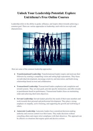 Unlock Your Leadership Potential: Explore
UniAthena's Free Online Courses
Leadership refers to the ability to guide, influence, and inspire others towards achieving a
common goal. There are various approaches to leadership, each with its own style and
characteristics.
Here are some of the common leadership approaches:
● Transformational Leadership: Transformational leaders inspire and motivate their
followers by creating a compelling vision and setting high expectations. They focus
on individual development, encourage creativity and innovation, and build strong
relationships based on trust and collaboration.
● Transactional Leadership: Transactional leaders emphasize task completion and
reward systems. They set clear goals, provide specific instructions, and offer rewards
or punishments based on performance. Transactional leaders focus on maintaining
order and achieving short-term objectives.
● Servant Leadership: Servant leaders prioritize the needs of their team members and
work towards their personal and professional development. They place a strong
emphasis on empathy, active listening, and supporting the growth and well-being of
others.
● Autocratic Leadership: Autocratic leaders have centralized decision-making
authority and exercise control over their teams. They make decisions without
consulting others and expect strict compliance with their directives. This approach can
be effective in situations that require quick and decisive actions.
 