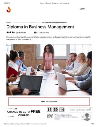 3/25/2019 Diploma in Business Management - John Academy
https://www.johnacademy.co.uk/course/diploma-in-business-management/ 1/20
HOME / COURSE / BUSINESS / MANAGEMENT / DIPLOMA IN BUSINESS MANAGEMENTDIPLOMA IN BUSINESS MANAGEMENT
Diploma in Business ManagementDiploma in Business Management
( 1 REVIEWS )( 1 REVIEWS )  527 STUDENTS
Description: Business Management helps you to oversees and supervise the whole business processes for
the growth of your business. If …

££2525££249249
1 YEAR
TAKE THIS COURSETAKE THIS COURSE
LOGINLOGIN
CHANCE TO GET ACHANCE TO GET A FREEFREE
COURSE!COURSE! GRAB YOUR GIFT
BEFORE IT GONE!
15 59 14 Enter your email here...
GET DISCOUNT
CODE
Welcome back to John
Academy! How may I help you,
today?

 