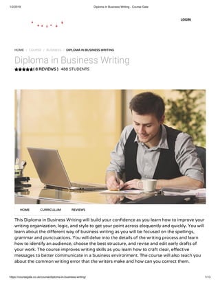 1/2/2019 Diploma in Business Writing - Course Gate
https://coursegate.co.uk/course/diploma-in-business-writing/ 1/13
( 8 REVIEWS )( 8 REVIEWS )
HOME / COURSE / BUSINESS / DIPLOMA IN BUSINESS WRITINGDIPLOMA IN BUSINESS WRITING
Diploma in Business Writing
488 STUDENTS
This Diploma in Business Writing will build your con dence as you learn how to improve your
writing organization, logic, and style to get your point across eloquently and quickly. You will
learn about the di erent way of business writing as you will be focused on the spellings,
grammar and punctuations. You will delve into the details of the writing process and learn
how to identify an audience, choose the best structure, and revise and edit early drafts of
your work. The course improves writing skills as you learn how to craft clear, e ective
messages to better communicate in a business environment. The course will also teach you
about the common writing error that the writers make and how can you correct them.
HOMEHOME CURRICULUMCURRICULUM REVIEWSREVIEWS
LOGIN
 