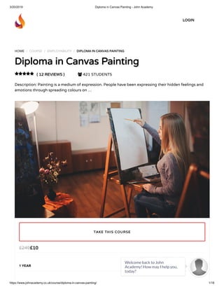 3/20/2019 Diploma in Canvas Painting - John Academy
https://www.johnacademy.co.uk/course/diploma-in-canvas-painting/ 1/18
HOME / COURSE / EMPLOYABILITY / DIPLOMA IN CANVAS PAINTINGDIPLOMA IN CANVAS PAINTING
Diploma in Canvas PaintingDiploma in Canvas Painting
( 12 REVIEWS )( 12 REVIEWS )  421 STUDENTS
Description: Painting is a medium of expression. People have been expressing their hidden feelings and
emotions through spreading colours on …

££1010££249249
1 YEAR
TAKE THIS COURSETAKE THIS COURSE
LOGINLOGIN
Welcome back to John
Academy! How may I help you,
today?

 