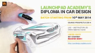 DIPLOMA IN CAR DESIGN
COURSE PROSPECTUS 2014
LIVE – INSTRUCTOR LED
Online Diploma Course
LIMITED SEATS!
GET STARTED!!
REGISTER NOW!!!
LAUNCHPAD ACADEMY’S
BATCH STARTING FROM 1Oth MAY 2014
http://cardesign.explara.com/
 