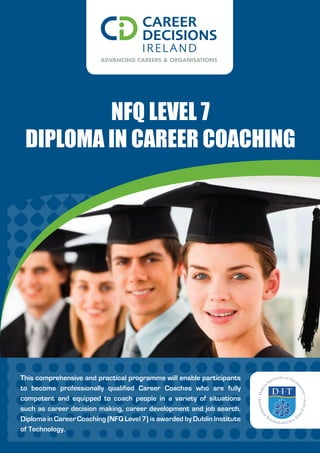 NFQ LeveL 7
 DipLoma iN Career CoaChiNg




This comprehensive and practical programme will enable participants
to become professionally qualified Career Coaches who are fully
competent and equipped to coach people in a variety of situations
such as career decision making, career development and job search.
Diploma in Career Coaching (NFQ Level 7) is awarded by Dublin Institute
of Technology.
 