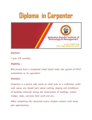 Diploma in Carpenter
Duration:
1 year (12 months)
Eligibility :
8th passed from a recognized school board under the system of 10+2
examination or its equivalent.
Overview:
Carpenter is a person who works on small scale as a craftsman, under
such course one should learn about cutting, shaping and installation
of buildings materials during the construction of buildings, timber
bridges, ships, concrete farm work and etc;
After completing the concerned course student remains with many
jobs opportunities.
 