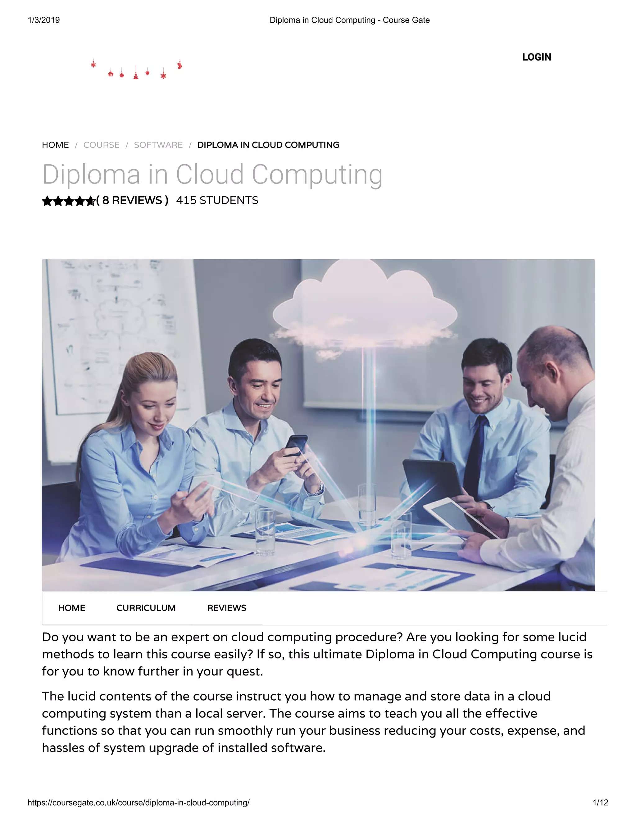 1/3/2019 Diploma in Cloud Computing - Course Gate
https://coursegate.co.uk/course/diploma-in-cloud-computing/ 1/12
( 8 REVIEWS )( 8 REVIEWS )
HOME / COURSE / SOFTWARE / DIPLOMA IN CLOUD COMPUTINGDIPLOMA IN CLOUD COMPUTING
Diploma in Cloud Computing
415 STUDENTS
Do you want to be an expert on cloud computing procedure? Are you looking for some lucid
methods to learn this course easily? If so, this ultimate Diploma in Cloud Computing course is
for you to know further in your quest.
The lucid contents of the course instruct you how to manage and store data in a cloud
computing system than a local server. The course aims to teach you all the e ective
functions so that you can run smoothly run your business reducing your costs, expense, and
hassles of system upgrade of installed software.
HOMEHOME CURRICULUMCURRICULUM REVIEWSREVIEWS
LOGIN
 