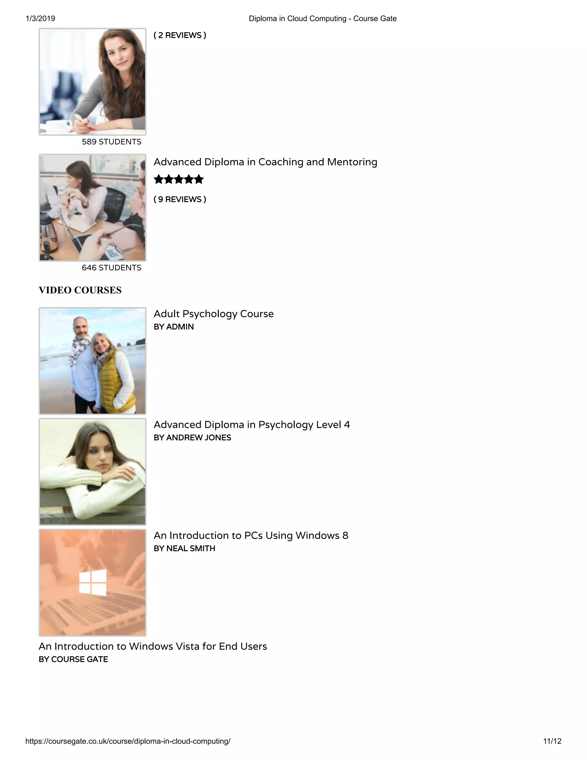 1/3/2019 Diploma in Cloud Computing - Course Gate
https://coursegate.co.uk/course/diploma-in-cloud-computing/ 11/12
( 2 REVIEWS )( 2 REVIEWS )
589 STUDENTS
( 9 REVIEWS )( 9 REVIEWS )
Advanced Diploma in Coaching and Mentoring
646 STUDENTS

VIDEO COURSES
Adult Psychology Course
BY ADMINBY ADMIN
Advanced Diploma in Psychology Level 4
BY ANDREW JONESBY ANDREW JONES
An Introduction to PCs Using Windows 8
BY NEAL SMITHBY NEAL SMITH
An Introduction to Windows Vista for End Users
BY COURSE GATEBY COURSE GATE
 