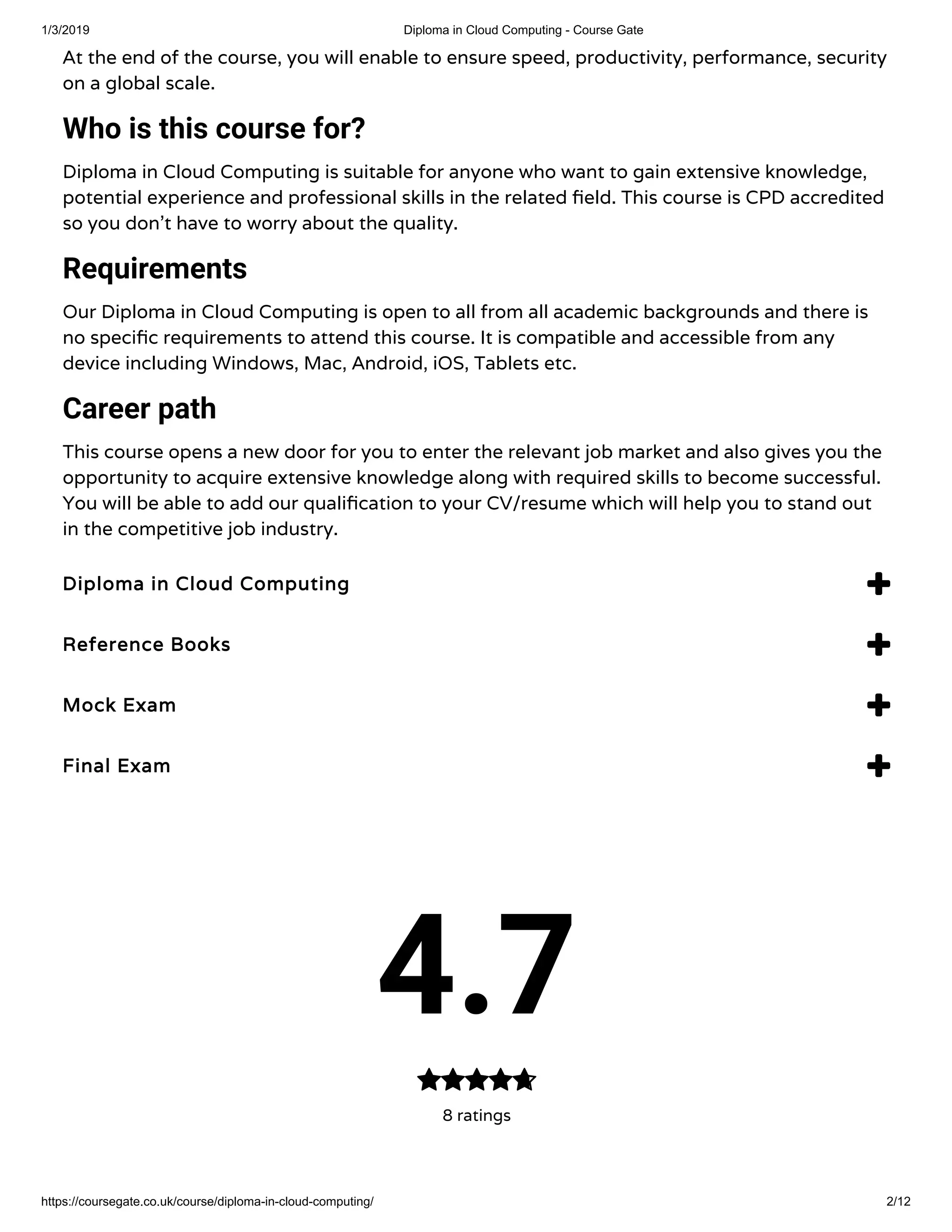 1/3/2019 Diploma in Cloud Computing - Course Gate
https://coursegate.co.uk/course/diploma-in-cloud-computing/ 2/12
At the end of the course, you will enable to ensure speed, productivity, performance, security
on a global scale.   
Who is this course for?
Diploma in Cloud Computing is suitable for anyone who want to gain extensive knowledge,
potential experience and professional skills in the related eld. This course is CPD accredited
so you don’t have to worry about the quality.
Requirements
Our Diploma in Cloud Computing is open to all from all academic backgrounds and there is
no speci c requirements to attend this course. It is compatible and accessible from any
device including Windows, Mac, Android, iOS, Tablets etc.
Career path
This course opens a new door for you to enter the relevant job market and also gives you the
opportunity to acquire extensive knowledge along with required skills to become successful.
You will be able to add our quali cation to your CV/resume which will help you to stand out
in the competitive job industry.
Diploma in Cloud ComputingDiploma in Cloud Computing 
Reference BooksReference Books 
Mock ExamMock Exam 
Final ExamFinal Exam 
4.7
8 ratings

 