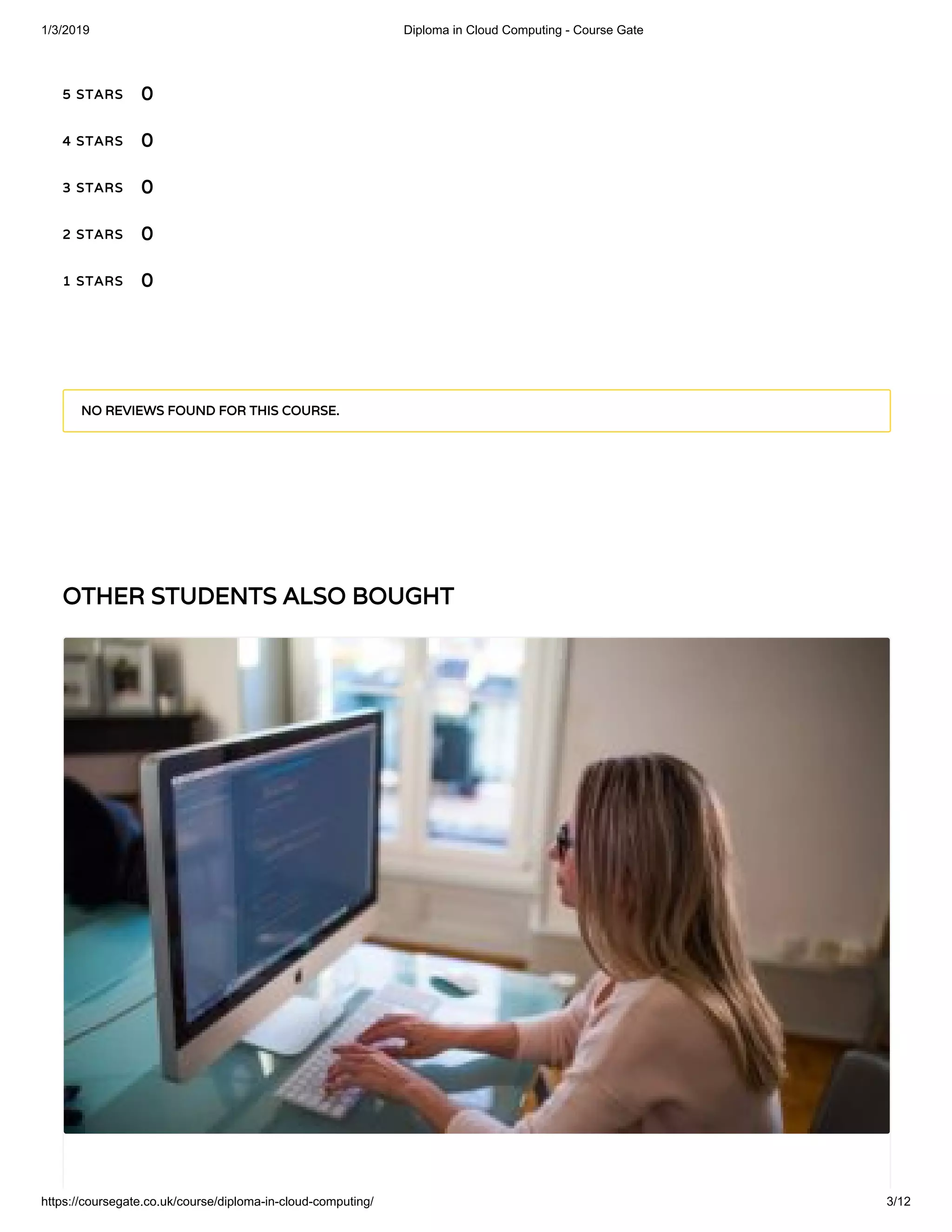 1/3/2019 Diploma in Cloud Computing - Course Gate
https://coursegate.co.uk/course/diploma-in-cloud-computing/ 3/12
OTHER STUDENTS ALSO BOUGHTOTHER STUDENTS ALSO BOUGHT
5 STARS5 STARS
4 STARS4 STARS
3 STARS3 STARS
2 STARS2 STARS
1 STARS1 STARS
00
00
00
00
00
NO REVIEWS FOUND FOR THIS COURSE.NO REVIEWS FOUND FOR THIS COURSE.
 