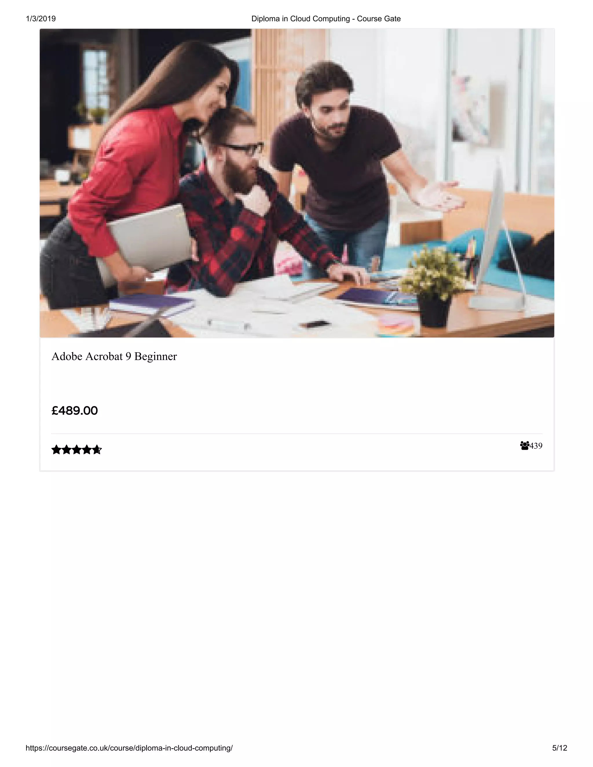 1/3/2019 Diploma in Cloud Computing - Course Gate
https://coursegate.co.uk/course/diploma-in-cloud-computing/ 5/12
439
Adobe Acrobat 9 Beginner
££489.00489.00

 